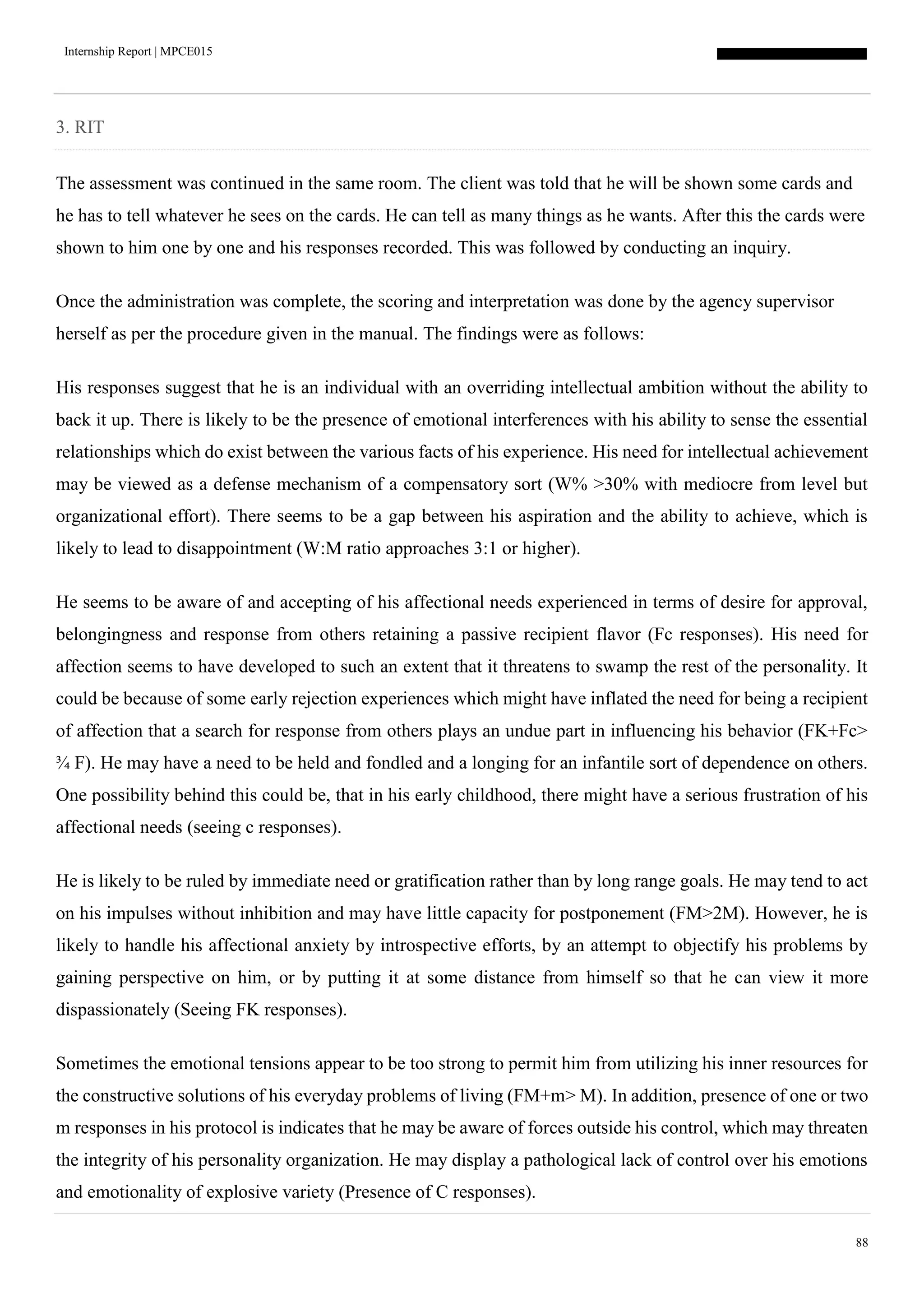 Internship Report | MPCE015
88
3. RIT
The assessment was continued in the same room. The client was told that he will be shown some cards and
he has to tell whatever he sees on the cards. He can tell as many things as he wants. After this the cards were
shown to him one by one and his responses recorded. This was followed by conducting an inquiry.
Once the administration was complete, the scoring and interpretation was done by the agency supervisor
herself as per the procedure given in the manual. The findings were as follows:
His responses suggest that he is an individual with an overriding intellectual ambition without the ability to
back it up. There is likely to be the presence of emotional interferences with his ability to sense the essential
relationships which do exist between the various facts of his experience. His need for intellectual achievement
may be viewed as a defense mechanism of a compensatory sort (W% >30% with mediocre from level but
organizational effort). There seems to be a gap between his aspiration and the ability to achieve, which is
likely to lead to disappointment (W:M ratio approaches 3:1 or higher).
He seems to be aware of and accepting of his affectional needs experienced in terms of desire for approval,
belongingness and response from others retaining a passive recipient flavor (Fc responses). His need for
affection seems to have developed to such an extent that it threatens to swamp the rest of the personality. It
could be because of some early rejection experiences which might have inflated the need for being a recipient
of affection that a search for response from others plays an undue part in influencing his behavior (FK+Fc>
¾ F). He may have a need to be held and fondled and a longing for an infantile sort of dependence on others.
One possibility behind this could be, that in his early childhood, there might have a serious frustration of his
affectional needs (seeing c responses).
He is likely to be ruled by immediate need or gratification rather than by long range goals. He may tend to act
on his impulses without inhibition and may have little capacity for postponement (FM>2M). However, he is
likely to handle his affectional anxiety by introspective efforts, by an attempt to objectify his problems by
gaining perspective on him, or by putting it at some distance from himself so that he can view it more
dispassionately (Seeing FK responses).
Sometimes the emotional tensions appear to be too strong to permit him from utilizing his inner resources for
the constructive solutions of his everyday problems of living (FM+m> M). In addition, presence of one or two
m responses in his protocol is indicates that he may be aware of forces outside his control, which may threaten
the integrity of his personality organization. He may display a pathological lack of control over his emotions
and emotionality of explosive variety (Presence of C responses).
 