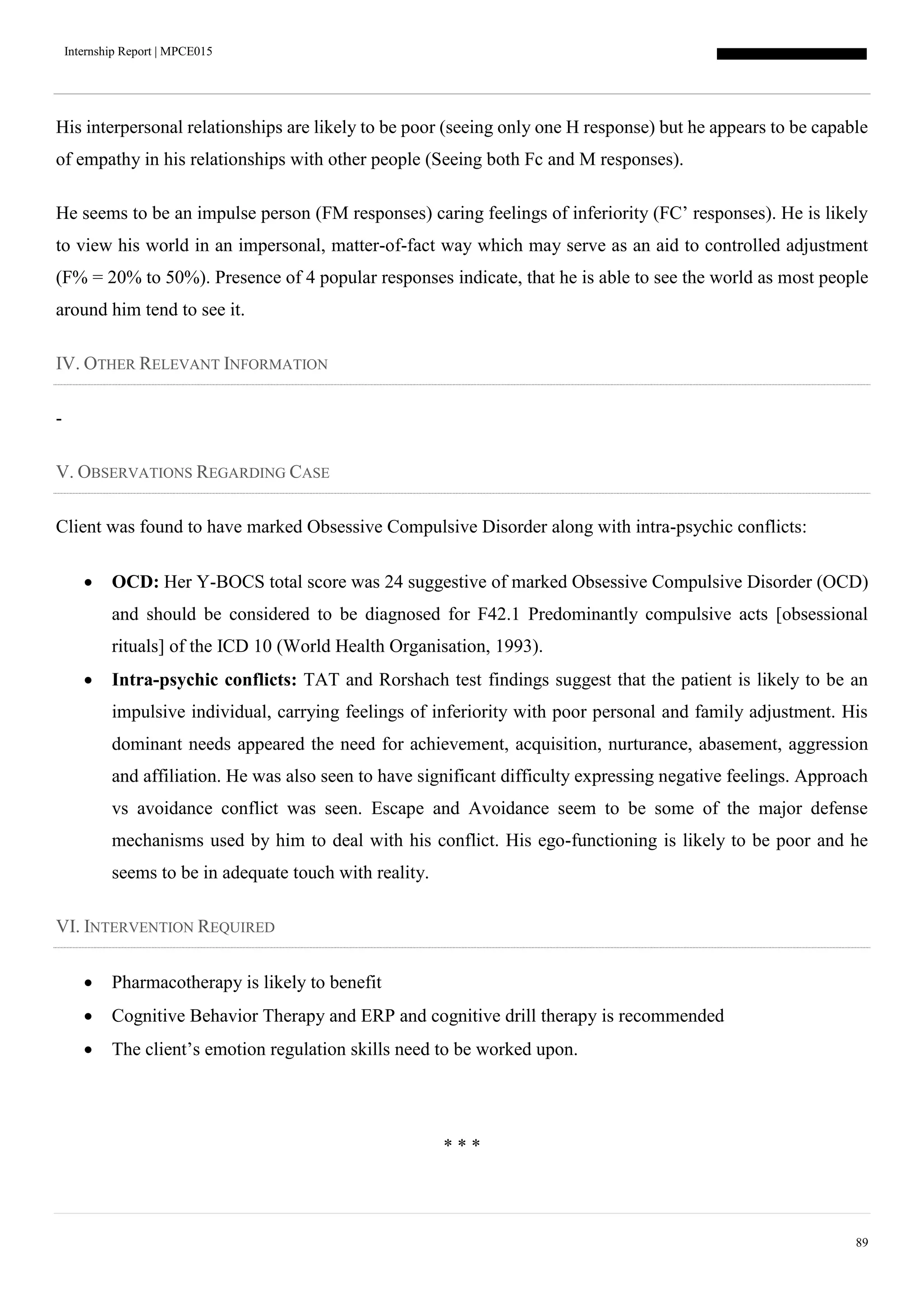 Internship Report | MPCE015
89
His interpersonal relationships are likely to be poor (seeing only one H response) but he appears to be capable
of empathy in his relationships with other people (Seeing both Fc and M responses).
He seems to be an impulse person (FM responses) caring feelings of inferiority (FC’ responses). He is likely
to view his world in an impersonal, matter-of-fact way which may serve as an aid to controlled adjustment
(F% = 20% to 50%). Presence of 4 popular responses indicate, that he is able to see the world as most people
around him tend to see it.
IV. OTHER RELEVANT INFORMATION
-
V. OBSERVATIONS REGARDING CASE
Client was found to have marked Obsessive Compulsive Disorder along with intra-psychic conflicts:
 OCD: Her Y-BOCS total score was 24 suggestive of marked Obsessive Compulsive Disorder (OCD)
and should be considered to be diagnosed for F42.1 Predominantly compulsive acts [obsessional
rituals] of the ICD 10 (World Health Organisation, 1993).
 Intra-psychic conflicts: TAT and Rorshach test findings suggest that the patient is likely to be an
impulsive individual, carrying feelings of inferiority with poor personal and family adjustment. His
dominant needs appeared the need for achievement, acquisition, nurturance, abasement, aggression
and affiliation. He was also seen to have significant difficulty expressing negative feelings. Approach
vs avoidance conflict was seen. Escape and Avoidance seem to be some of the major defense
mechanisms used by him to deal with his conflict. His ego-functioning is likely to be poor and he
seems to be in adequate touch with reality.
VI. INTERVENTION REQUIRED
 Pharmacotherapy is likely to benefit
 Cognitive Behavior Therapy and ERP and cognitive drill therapy is recommended
 The client’s emotion regulation skills need to be worked upon.
* * *
 