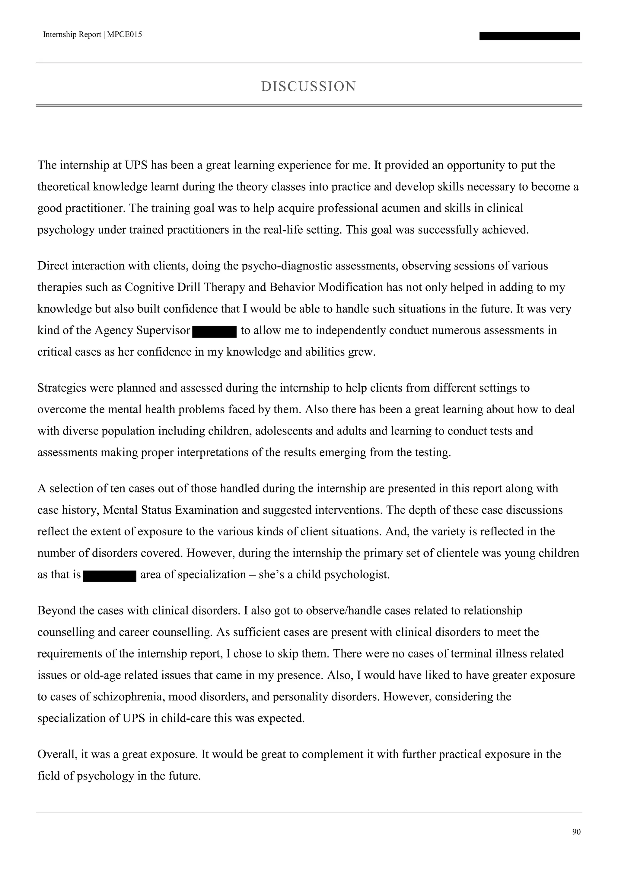 Internship Report | MPCE015
90
DISCUSSION
The internship at UPS has been a great learning experience for me. It provided an opportunity to put the
theoretical knowledge learnt during the theory classes into practice and develop skills necessary to become a
good practitioner. The training goal was to help acquire professional acumen and skills in clinical
psychology under trained practitioners in the real-life setting. This goal was successfully achieved.
Direct interaction with clients, doing the psycho-diagnostic assessments, observing sessions of various
therapies such as Cognitive Drill Therapy and Behavior Modification has not only helped in adding to my
knowledge but also built confidence that I would be able to handle such situations in the future. It was very
kind of the Agency Supervisor to allow me to independently conduct numerous assessments in
critical cases as her confidence in my knowledge and abilities grew.
Strategies were planned and assessed during the internship to help clients from different settings to
overcome the mental health problems faced by them. Also there has been a great learning about how to deal
with diverse population including children, adolescents and adults and learning to conduct tests and
assessments making proper interpretations of the results emerging from the testing.
A selection of ten cases out of those handled during the internship are presented in this report along with
case history, Mental Status Examination and suggested interventions. The depth of these case discussions
reflect the extent of exposure to the various kinds of client situations. And, the variety is reflected in the
number of disorders covered. However, during the internship the primary set of clientele was young children
as that is area of specialization – she’s a child psychologist.
Beyond the cases with clinical disorders. I also got to observe/handle cases related to relationship
counselling and career counselling. As sufficient cases are present with clinical disorders to meet the
requirements of the internship report, I chose to skip them. There were no cases of terminal illness related
issues or old-age related issues that came in my presence. Also, I would have liked to have greater exposure
to cases of schizophrenia, mood disorders, and personality disorders. However, considering the
specialization of UPS in child-care this was expected.
Overall, it was a great exposure. It would be great to complement it with further practical exposure in the
field of psychology in the future.
 