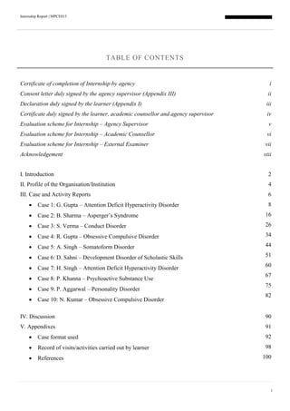 Internship Report | MPCE015
1
TABLE OF CONTENTS
Certificate of completion of Internship by agency i
Consent letter duly signed by the agency supervisor (Appendix III) ii
Declaration duly signed by the learner (Appendix I) iii
Certificate duly signed by the learner, academic counsellor and agency supervisor iv
Evaluation scheme for Internship – Agency Supervisor v
Evaluation scheme for Internship – Academic Counsellor vi
Evaluation scheme for Internship – External Examiner vii
Acknowledgement viii
I. Introduction 2
II. Profile of the Organisation/Institution 4
III. Case and Activity Reports 6
 Case 1: G. Gupta – Attention Deficit Hyperactivity Disorder
 Case 2: B. Sharma – Asperger’s Syndrome
 Case 3: S. Verma – Conduct Disorder
 Case 4: R. Gupta – Obsessive Compulsive Disorder
 Case 5: A. Singh – Somatoform Disorder
 Case 6: D. Sahni – Development Disorder of Scholastic Skills
 Case 7: H. Singh – Attention Deficit Hyperactivity Disorder
 Case 8: P. Khanna – Psychoactive Substance Use
 Case 9: P. Aggarwal – Personality Disorder
 Case 10: N. Kumar – Obsessive Compulsive Disorder
8
16
26
34
44
51
60
67
75
82
IV. Discussion 90
V. Appendixes 91
 Case format used
 Record of visits/activities carried out by learner
 References
92
98
100
 