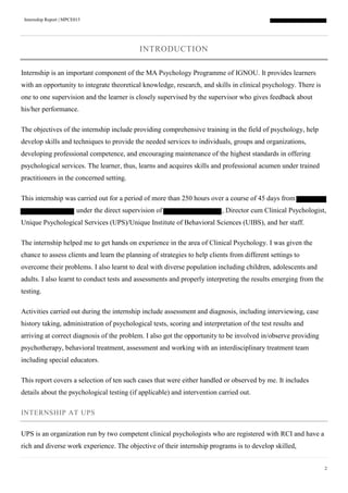 Internship Report | MPCE015
2
INTRODUCTION
Internship is an important component of the MA Psychology Programme of IGNOU. It provides learners
with an opportunity to integrate theoretical knowledge, research, and skills in clinical psychology. There is
one to one supervision and the learner is closely supervised by the supervisor who gives feedback about
his/her performance.
The objectives of the internship include providing comprehensive training in the field of psychology, help
develop skills and techniques to provide the needed services to individuals, groups and organizations,
developing professional competence, and encouraging maintenance of the highest standards in offering
psychological services. The learner, thus, learns and acquires skills and professional acumen under trained
practitioners in the concerned setting.
This internship was carried out for a period of more than 250 hours over a course of 45 days from
under the direct supervision of , Director cum Clinical Psychologist,
Unique Psychological Services (UPS)/Unique Institute of Behavioral Sciences (UIBS), and her staff.
The internship helped me to get hands on experience in the area of Clinical Psychology. I was given the
chance to assess clients and learn the planning of strategies to help clients from different settings to
overcome their problems. I also learnt to deal with diverse population including children, adolescents and
adults. I also learnt to conduct tests and assessments and properly interpreting the results emerging from the
testing.
Activities carried out during the internship include assessment and diagnosis, including interviewing, case
history taking, administration of psychological tests, scoring and interpretation of the test results and
arriving at correct diagnosis of the problem. I also got the opportunity to be involved in/observe providing
psychotherapy, behavioral treatment, assessment and working with an interdisciplinary treatment team
including special educators.
This report covers a selection of ten such cases that were either handled or observed by me. It includes
details about the psychological testing (if applicable) and intervention carried out.
INTERNSHIP AT UPS
UPS is an organization run by two competent clinical psychologists who are registered with RCI and have a
rich and diverse work experience. The objective of their internship programs is to develop skilled,
 