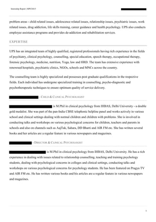Internship Report | MPCE015
5
problem areas - child related issues, adolescence related issues, relationship issues, psychiatric issues, work
related issues, drug addiction, life skills training, career guidance and health psychology. UPS also conducts
employee assistance programs and provides de-addiction and rehabilitation services.
EXPERTISE
UPS has an integrated team of highly qualified, registered professionals having rich experience in the fields
of psychiatry, clinical psychology, counselling, special education, speech therapy, occupational therapy,
forensic psychology, medicine, nutrition, Yoga, law and HRD. The team has extensive experience with
renowned hospitals, psychiatric clinics, NGOs, schools and MNCs across the country.
The counselling team is highly specialized and possesses post graduate qualifications in the respective
fields. Each individual has undergone specialized training in counselling, psycho-diagnostic and
psychotherapeutic techniques to ensure optimum quality of service delivery.
- CHILD & CLINICAL PSYCHOLOGIST
is M.Phil in clinical psychology from IHBAS, Delhi University - a double
gold medalist. She was part of the pan-India CBSE telephonic helpline panel and works actively in various
school and clinical settings dealing with normal children and children with problems. She is involved in
conducting talks and workshops on various psychological concerns for children, teachers and parents in
schools and also on channels such as AajTak, Sahara, DD Bharti and AIR FM etc. She has written several
books and her articles are a regular feature in various newspapers and magazines.
- DIRECTOR & CLINICAL PSYCHOLOGIST
is M.Phil in clinical psychology from IHBAS, Delhi University. He has a rich
experience in dealing with issues related to relationship counselling, teaching and training psychology
students, dealing with psychological concerns in colleges and clinical settings, conducting talks and
workshops on various psychological concerns for psychology students. He has been featured on Pragya TV
and AIR FM etc. He has written various books and his articles are a regular feature in various newspapers
and magazines.
 