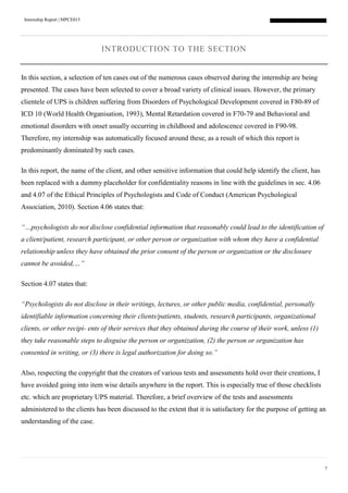 Internship Report | MPCE015
7
INTRODUCTION TO THE SECTION
In this section, a selection of ten cases out of the numerous cases observed during the internship are being
presented. The cases have been selected to cover a broad variety of clinical issues. However, the primary
clientele of UPS is children suffering from Disorders of Psychological Development covered in F80-89 of
ICD 10 (World Health Organisation, 1993), Mental Retardation covered in F70-79 and Behavioral and
emotional disorders with onset usually occurring in childhood and adolescence covered in F90-98.
Therefore, my internship was automatically focused around these, as a result of which this report is
predominantly dominated by such cases.
In this report, the name of the client, and other sensitive information that could help identify the client, has
been replaced with a dummy placeholder for confidentiality reasons in line with the guidelines in sec. 4.06
and 4.07 of the Ethical Principles of Psychologists and Code of Conduct (American Psychological
Association, 2010). Section 4.06 states that:
“…psychologists do not disclose confidential information that reasonably could lead to the identification of
a client/patient, research participant, or other person or organization with whom they have a confidential
relationship unless they have obtained the prior consent of the person or organization or the disclosure
cannot be avoided,…”
Section 4.07 states that:
“Psychologists do not disclose in their writings, lectures, or other public media, confidential, personally
identifiable information concerning their clients/patients, students, research participants, organizational
clients, or other recipi- ents of their services that they obtained during the course of their work, unless (1)
they take reasonable steps to disguise the person or organization, (2) the person or organization has
consented in writing, or (3) there is legal authorization for doing so.”
Also, respecting the copyright that the creators of various tests and assessments hold over their creations, I
have avoided going into item wise details anywhere in the report. This is especially true of those checklists
etc. which are proprietary UPS material. Therefore, a brief overview of the tests and assessments
administered to the clients has been discussed to the extent that it is satisfactory for the purpose of getting an
understanding of the case.
 