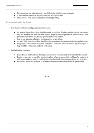 Internship Report | MPCE015
15
 Parents should use token economy and differential reinforcement strategies
 A daily routine should be made for him and strictly followed
 Child needs a firm, consistent and disciplined parenting
Recommendations for the School
1. For client’s inattention and poor concentration span
 To prevent distractions client should be made to sit in the first bench of the middle row neither
near the window nor near the door, should be given one assignment or instruction at a time
preferably in written, and, buddy system can be used for him.
 One to one attention whenever possible can be given to him
 As per CBSE guidelines, child should be given extra time in exams to help him perform better
 His positive involvement in school and extra –curricular activities should be encouraged to
help build his self-esteem and self-confidence.
2. For behavioral concerns
 Use behavior modifications strategies such as token economy and differential reinforcement
 Buddy system can be used for him in the class, where a responsible child can be made to sit
with him who keeps a check on his behavior and reminds him to engage in correct behaviors.
 For correct behaviors he needs to be appreciated and responsibilities can be given to him.
* * *
 
