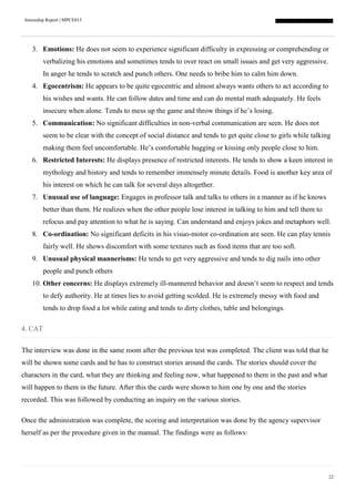 Internship Report | MPCE015
22
3. Emotions: He does not seem to experience significant difficulty in expressing or comprehending or
verbalizing his emotions and sometimes tends to over react on small issues and get very aggressive.
In anger he tends to scratch and punch others. One needs to bribe him to calm him down.
4. Egocentrism: He appears to be quite egocentric and almost always wants others to act according to
his wishes and wants. He can follow dates and time and can do mental math adequately. He feels
insecure when alone. Tends to mess up the game and throw things if he’s losing.
5. Communication: No significant difficulties in non-verbal communication are seen. He does not
seem to be clear with the concept of social distance and tends to get quite close to girls while talking
making them feel uncomfortable. He’s comfortable hugging or kissing only people close to him.
6. Restricted Interests: He displays presence of restricted interests. He tends to show a keen interest in
mythology and history and tends to remember immensely minute details. Food is another key area of
his interest on which he can talk for several days altogether.
7. Unusual use of language: Engages in professor talk and talks to others in a manner as if he knows
better than them. He realizes when the other people lose interest in talking to him and tell them to
refocus and pay attention to what he is saying. Can understand and enjoys jokes and metaphors well.
8. Co-ordination: No significant deficits in his visuo-motor co-ordination are seen. He can play tennis
fairly well. He shows discomfort with some textures such as food items that are too soft.
9. Unusual physical mannerisms: He tends to get very aggressive and tends to dig nails into other
people and punch others
10. Other concerns: He displays extremely ill-mannered behavior and doesn’t seem to respect and tends
to defy authority. He at times lies to avoid getting scolded. He is extremely messy with food and
tends to drop food a lot while eating and tends to dirty clothes, table and belongings.
4. CAT
The interview was done in the same room after the previous test was completed. The client was told that he
will be shown some cards and he has to construct stories around the cards. The stories should cover the
characters in the card, what they are thinking and feeling now, what happened to them in the past and what
will happen to them in the future. After this the cards were shown to him one by one and the stories
recorded. This was followed by conducting an inquiry on the various stories.
Once the administration was complete, the scoring and interpretation was done by the agency supervisor
herself as per the procedure given in the manual. The findings were as follows:
 