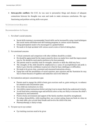 Internship Report | MPCE015
24
 Intra-psychic conflicts: On CAT, he was seen to personalize things and absence of adequate
connections between his thoughts was seen and tends to make erroneous conclusions. His ego-
functioning and problem solving skills were poor.
VI. INTERVENTION REQUIRED
Recommendations for Parents
1. For client’s social concerns
 Social skills training is recommended: Social skills can be increased by using visual techniques
like social stories and behavioral skill training programs in various social situations.
 Group participation needs to be encouraged in a graded fashion
 He needs to be kept up-dated with various social events or festival taking place.
2. For emotional concerns
 Critical comments and comparison with other children should be avoided.
 He should be appreciated for the improvement he shows no matter how small the improvement
may be. He should be motivated to perform to his best potential.
 The parents need to carefully look for strengths, interests or skills the child may have.
 The strengths of the child should be emphasized as a sense of accomplishment and pride is
likely to give him the confidence to persevere when he faces challenges or difficulties.
 He needs to be given clear, consistent and structured instructions always.
 Equip him with the possibilities of social rejection, peer rejection and the frustration he may
face in future because of rigidities and audacities seen in his behavior
3. For inattention and poor concentration span
 Parents need to engage the child in brain gym exercises such as, grain sorting etc. to enhance
his attention and concentration span.
 Give child one instruction at a time.
 Ask child to repeat instructions before carrying it out to ensure that he has understood it clearly.
 Avoid food items containing sugar and artificial colors as they are likely to increase the child’s
hyperactivity and inattention.
 Positive home environment and support of the family members should be strengthened.
 To reduce distractibility, while teaching him: use a corner setting, keep one book at a time on
the study table, give several short breaks and involve the child in the task.
 Pharmacotherapy is likely to help
4. For poor eye to eye contact
 Eye tracking exercises need to be given
 