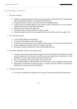 Internship Report | MPCE015
25
Recommendations for the School
1. For social concerns
 Teachers at school need to be sensitive to him and need to understand that the inappropriate
behavior displayed by Bharat is not intentional bad behavior.
 He genuinely lacks the basic social skills and emotion regulation skills.
 Teacher need to be patient and give him clear and explicit instructions as far as possible to
ensure that he does the assigned task adequately.
 Rejection by peers need to be addressed
 Classmates need to be made sensitive to Bharat’s needs
 Group participation needs to be encouraged and basic social skills need to be taught to him
2. For emotional concerns
 Avoid scolding Bharat for little things
 Concept of social distance needs to be taught
 In case of an emotional outburst, he should be allowed to go out of the class and settle himself
 Anger management strategies needs to be taught to the child
 He needs to be given attention for correct and desirable behaviors.
3. For client’s inattention and poor concentration span
 To prevent distractions client should be made to sit in the first bench of the middle row neither
near the window nor near the door, should be given one assignment or instruction at a time
preferably in written, and, buddy system can be used for him.
 One to one attention whenever possible can be given to him
 As per CBSE guidelines, child should be given extra time in exams to help him perform better
 His positive involvement in school and extra –curricular activities should be encouraged to
help build his self-esteem and self-confidence.
4. For behavioral concerns
 Use behavior modification strategies such as token economy and differential reinforcement
* * *
 
