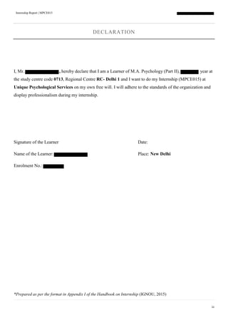 Internship Report | MPCE015
iii
DECLARATION
I, Mr. , hereby declare that I am a Learner of M.A. Psychology (Part II), year at
the study centre code 0713, Regional Centre RC- Delhi 1 and I want to do my Internship (MPCE015) at
Unique Psychological Services on my own free will. I will adhere to the standards of the organization and
display professionalism during my internship.
Signature of the Learner Date:
Name of the Learner: Place: New Delhi
Enrolment No.:
*Prepared as per the format in Appendix I of the Handbook on Internship (IGNOU, 2015)
 