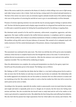 Internship Report | MPCE015
31
Most of the stories made by her centered on the theme of a family in which siblings were seen to fight among
each other trying to prove who is better. Each one having a strong need to be noticed and paid attention to.
The hero of her stories was seen to carry an extremely negative attitude towards most of the authority figures
who were in the position of correcting her and did not seem to give in unconditionally to all her demands.
Presence of extreme opposing emotions was seen and she may be carrying negative feelings or opinions about
self. The hero felt that her parents tend to display anger towards her in a disguised form and the hero was seen
to inflict pain or punish her parents for feeling hurt by punishing herself or by defying or negating them.
Her dominant needs seemed to be the need for autonomy, achievement, recognition, aggression, and intra-
aggression. Her major conflict seemed to the conflict between autonomy vs compliance and id vs superego.
To deal with her conflicts, she is likely to use defense mechanisms of denial, avoidance and intellectualization.
Her problem solving skills seem to be poor (absence of outcome). She seemed to be in adequate touch with
reality (inclusion of all the central dominant parts of the pictures; absence of perceptual distortion).
2. SSCT
The assessment was continued in the same room. The client was told that she will be given some incomplete
sentences which she has to complete based on the first thought that comes to her mind. To motivate her to
perform the test was presented as a test of creativity. After this the sentences were read out to her and her
responses recorded. This was followed by conducting an inquiry.
Once the administration was complete, the scoring and interpretation was done by the agency supervisor
herself as per the procedure given in the manual. The findings were as follows:
Her findings on SSCT revealed that she thinks that her father is a very hard working person but he needs to
take out more time for the family on week days too just the way he does on weekends. Her relationship with
her mother appeared to be strained as she saw her mother as someone who was often restrictive in nature and
too interfering in her life. She wishes her mother to work so that her mother has little time left to correct her
and to point out her errors or faults.
According to her, her parents, especially the mother, tends to unnecessarily worry too much about her studies
and weight and tends to repeatedly point out at it, though out of concern, but this leaves her feeling more
anxious and bitter. She also revealed that she herself wants to study hard and do well in her studies as she
wants to get selected in a reputed university. She added that she fears being obese and suffering from diabetics.
She also feels that her parents have high expectations from her which adds to her anxiety and irritation. She
 