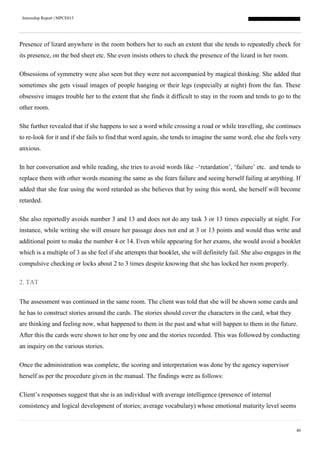 Internship Report | MPCE015
40
Presence of lizard anywhere in the room bothers her to such an extent that she tends to repeatedly check for
its presence, on the bed sheet etc. She even insists others to check the presence of the lizard in her room.
Obsessions of symmetry were also seen but they were not accompanied by magical thinking. She added that
sometimes she gets visual images of people hanging or their legs (especially at night) from the fan. These
obsessive images trouble her to the extent that she finds it difficult to stay in the room and tends to go to the
other room.
She further revealed that if she happens to see a word while crossing a road or while travelling, she continues
to re-look for it and if she fails to find that word again, she tends to imagine the same word, else she feels very
anxious.
In her conversation and while reading, she tries to avoid words like –‘retardation’, ‘failure’ etc. and tends to
replace them with other words meaning the same as she fears failure and seeing herself failing at anything. If
added that she fear using the word retarded as she believes that by using this word, she herself will become
retarded.
She also reportedly avoids number 3 and 13 and does not do any task 3 or 13 times especially at night. For
instance, while writing she will ensure her passage does not end at 3 or 13 points and would thus write and
additional point to make the number 4 or 14. Even while appearing for her exams, she would avoid a booklet
which is a multiple of 3 as she feel if she attempts that booklet, she will definitely fail. She also engages in the
compulsive checking or locks about 2 to 3 times despite knowing that she has locked her room properly.
2. TAT
The assessment was continued in the same room. The client was told that she will be shown some cards and
he has to construct stories around the cards. The stories should cover the characters in the card, what they
are thinking and feeling now, what happened to them in the past and what will happen to them in the future.
After this the cards were shown to her one by one and the stories recorded. This was followed by conducting
an inquiry on the various stories.
Once the administration was complete, the scoring and interpretation was done by the agency supervisor
herself as per the procedure given in the manual. The findings were as follows:
Client’s responses suggest that she is an individual with average intelligence (presence of internal
consistency and logical development of stories; average vocabulary) whose emotional maturity level seems
 