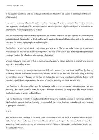 Internship Report | MPCE015
41
to be adequate (identified with the same age and same gender; stories are logical in harmony with the facts
of the stories).
Her personal (presence of greater negative emotions like anger, despair, sadness etc. than positive emotions
like happiness); family (conflict with mother) and social adjustment (significant degree of mistrust in her
interpersonal relationships) seems to be poor.
She was seen to carry ambivalent feelings towards her mother, where on one card she sees the mother figure
trying to strangle her daughter to death and the child seems to be scared of her mother, and on the same card
later sees the mother trying to play with her daughter.
Ambivalence in her interpersonal relationships was also seen. She seems to lack trust in interpersonal
relationships and may have difficulty trusting others. The hero of her stories feels that either of the partner can
betray or cheat on the other in an interpersonal relationship
Women in general were seen by her as submissive, shy, passive beings and men in general were seen as
aggressive, demanding people.
She comes across as an anxious, apprehensive, indecisive person who may carry significant feelings of
inferiority and low self-esteem and may carry feelings of self-doubt. She may also avoid doing or leaving
several things mid-way because of her fear of failure. She may have significant difficulty dealing with
emotions especially the negative ones. Presence of extreme opposing emotions was also seen.
Her dominant needs appeared the need for autonomy, achievement, aggression, intra-aggression, sex and
passivity. Her major conflicts were the conflict between autonomy vs compliance. Her major defense
mechanism seems to escape and avoidance.
Her ego functioning seems to be inadequate (inability to resolve conflicts, absence of outcomes) and she is
likely to be in adequate touch with reality (inclusion of all the central dominant parts of the pictures; absence
of perceptual distortion).
3. RIT
The assessment was continued in the same room. The client was told that she will be shown some cards and
he has to tell whatever she sees on the cards. She can tell as many things as she wants. After this the cards
were shown to her one by one and her responses recorded. This was followed by conducting an inquiry on
the various responses.
 