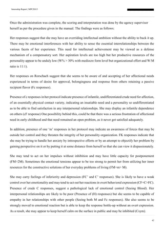 Internship Report | MPCE015
42
Once the administration was complete, the scoring and interpretation was done by the agency supervisor
herself as per the procedure given in the manual. The findings were as follows:
Her responses suggest that she may have an overriding intellectual ambition without the ability to back it up.
There may be emotional interferences with her ability to sense the essential interrelationships between the
various facets of her experience. This need for intellectual achievement may be viewed as a defense
mechanism of a compensatory sort. Her aspiration levels are too high but her productive resources of the
personality appear to be unduly low (W% > 30% with mediocre form level but organizational effort and W:M
ratio is 11:1).
Her responses on Rorschach suggest that she seems to be aware of and accepting of her affectional needs
experienced in terms of desire for approval, belongingness and response from others retaining a passive
recipient flavor (Fc responses).
Presence of c responses in her protocol indicate presence of infantile, undifferentiated crude need for affection,
of an essentially physical contact variety, indicating an insatiable need and a personality so undifferentiated
as to be able to find satisfaction in any interpersonal relationships. She may display an infantile dependence
on others (cF response) One possibility behind this, could be that there was a serious frustration of affectional
need in early childhood and that need remained an open problem, as it never got satisfied adequately.
In addition, presence of one ‘m’ responses in her protocol may indicate an awareness of forces that may be
outside her control and they threaten the integrity of her personality organization. FK responses indicate that
she may be trying to handle her anxiety by introspective efforts or by an attempt to objectify her problem by
gaining perspective on it or by putting it at some distance from herself so that she can view it dispassionately.
She may tend to act on her impulses without inhibition and may have little capacity for postponement
(FM>2M). Sometimes the emotional tensions appear to be too strong to permit her from utilizing her inner
resources for the constructive solutions of her everyday problems of living (FM+m> M).
She may carry feelings of inferiority and depression (FC’ and C’ responses). She is likely to have a weak
control over her emotionality and may tend to act out her reactions in overt behavioral expression (CF+C>FC).
Presence of crude C responses, suggest a pathological lack of emotional control (Seeing Blood). Her
interpersonal relationships are likely to be poor (Presence of (H) responses) but she seems to be capable of
empathy in her relationships with other people (Seeing both M and Fc responses). She also seems to be
strongly moved to emotional reaction but is able to keep the response bottle-up without an overt expression.
As a result, she may appear to keep herself calm on the surface in public and may be inhibited (Csym).
 