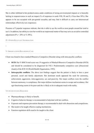 Internship Report | MPCE015
43
She is either inhibited in her productiveness under conditions of strong environmental impacts or is basically
lacking in responsiveness to such an impact (% of responses to cards VIII, IX and X, if less than 30%). She
appears to be too occupied with pre-genital sexuality and may find it difficult to carry out heterosexual
relationships effectively (sex responses).
Presence of 5 popular responses indicate, that she is able to see the world as most people around her tend to
see it. In addition, her ability to view her world in an impersonal matter of fact may serve as an aid to controlled
adjustment (F% = 20% to % 50%).
IV. OTHER RELEVANT INFORMATION
-
V. OBSERVATIONS REGARDING CASE
Client was found to have marked Obsessive Compulsive Disorder along with intra-psychic conflicts:
 OCD: Her Y-BOCS total score was 19 suggestive of Marked Obsessive Compulsive Disorder (OCD)
and should be considered to be diagnosed for F42.1 Predominantly compulsive acts [obsessional
rituals] of the ICD 10 (World Health Organisation, 1993).
 Intra-psychic conflicts: The above test findings suggest that the patient is likely to have a poor
personal, social and family adjustment. Her dominant needs appeared the need for autonomy,
achievement, aggression, intra-aggression, sex and passivity. Her major conflicts were the conflict
between autonomy vs compliance. Her major defense mechanism seems to escape and avoidance. Her
ego-functioning seems to be poor and she is likely to be in adequate touch with reality.
VI. INTERVENTION REQUIRED
 Pharmacotherapy is likely to benefit.
 Cognitive behavior therapy is recommended to help deal with her conflicts.
 Exposure and response prevention therapy is recommended to deal with obsessions and compulsions.
 She needs to be taught effective coping mechanisms.
 Emotion regulation skills need to be taught to the client
* * *
 