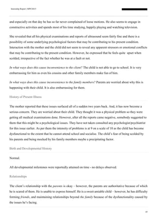 Internship Report | MPCE015
45
and especially on that day he has so far never complained of loose motions. He also seems to engage in
constructive activities and spends most of his time studying, happily playing and watching television.
She revealed that all his physical examinations and reports of ultrasound seem fairly fine and there is a
possibility of some underlying psychological factors that may be contributing to his present condition.
Interaction with the mother and the child did not seem to reveal any apparent stressors or emotional conflicts
that may be contributing to the present condition. However, he expressed that he feels quite upset when
scolded, irrespective of the fact whether he was at a fault or not.
In what ways does this cause inconvenience to the client? The child is not able to go to school. It is very
embarrassing for him as even his cousins and other family members make fun of him.
In what ways does this cause inconvenience to the family members? Parents are worried about why this is
happening with their child. It is also embarrassing for them.
History of Present Illness
The mother reported that these issues surfaced all of a sudden two years back. And, it has now become a
serious concern. They are worried about their child. They thought it was a physical problem so they were
getting all medical examinations done. However, after all the reports came negative, somebody suggested to
them that this might be a psychological issues. They have not taken consulted any psychologist/psychiatrist
for this issue earlier. As per them the intensity of problems is at 9 on a scale of 10 as the child has become
dysfunctional to the extent that he cannot attend school and socialise. The child’s fear of being scolded by
his parents and being mocked by his family members maybe a precipitating factor.
Birth and Developmental History
Normal.
All developmental milestones were reportedly attained on time - no delays observed.
Relationships
The client’s relationship with the parents is okay – however, the parents are authoritative because of which
he is scared of them. He is unable to express himself. He is a sweet amiable child – however, he has difficulty
forming friends, and maintaining relationships beyond the family because of the dysfunctionality caused by
the issues he’s facing.
 