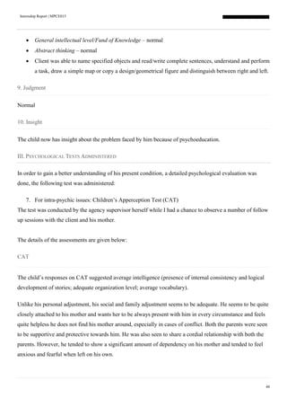 Internship Report | MPCE015
48
 General intellectual level/Fund of Knowledge – normal
 Abstract thinking – normal
 Client was able to name specified objects and read/write complete sentences, understand and perform
a task, draw a simple map or copy a design/geometrical figure and distinguish between right and left.
9. Judgment
Normal
10. Insight
The child now has insight about the problem faced by him because of psychoeducation.
III. PSYCHOLOGICAL TESTS ADMINISTERED
In order to gain a better understanding of his present condition, a detailed psychological evaluation was
done, the following test was administered:
7. For intra-psychic issues: Children’s Apperception Test (CAT)
The test was conducted by the agency supervisor herself while I had a chance to observe a number of follow
up sessions with the client and his mother.
The details of the assessments are given below:
CAT
The child’s responses on CAT suggested average intelligence (presence of internal consistency and logical
development of stories; adequate organization level; average vocabulary).
Unlike his personal adjustment, his social and family adjustment seems to be adequate. He seems to be quite
closely attached to his mother and wants her to be always present with him in every circumstance and feels
quite helpless he does not find his mother around, especially in cases of conflict. Both the parents were seen
to be supportive and protective towards him. He was also seen to share a cordial relationship with both the
parents. However, he tended to show a significant amount of dependency on his mother and tended to feel
anxious and fearful when left on his own.
 
