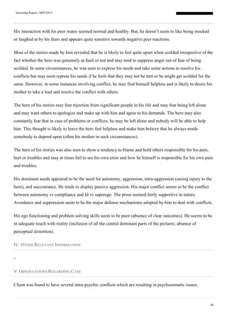 Internship Report | MPCE015
49
His interaction with his peer mates seemed normal and healthy. But, he doesn’t seem to like being mocked
or laughed at by his fears and appears quite sensitive towards negative peer reactions.
Most of the stories made by him revealed that he is likely to feel quite upset when scolded irrespective of the
fact whether the hero was genuinely at fault or not and may tend to suppress anger out of fear of being
scolded. In some circumstances, he was seen to express his needs and take some actions to resolve his
conflicts but may soon repress his needs if he feels that they may not be met or he might get scolded for the
same. However, in some instances involving conflict, he may find himself helpless and is likely to desire his
mother to take a lead and resolve the conflict with others.
The hero of his stories may fear rejection from significant people in his life and may fear being left alone
and may want others to apologize and make up with him and agree to his demands. The hero may also
constantly fear that in case of problems or conflicts, he may be left alone and nobody will be able to help
him. This thought is likely to leave the hero feel helpless and make him believe that he always needs
somebody to depend upon (often his mother in such circumstances).
The hero of his stories was also seen to show a tendency to blame and hold others responsible for his pain,
hurt or troubles and may at times fail to see his own error and how he himself is responsible for his own pain
and troubles.
His dominant needs appeared to be the need for autonomy, aggression, intra-aggression (seeing injury to the
hero), and succourance. He tends to display passive aggression. His major conflict seems to be the conflict
between autonomy vs compliance and Id vs superego. The press seemed fairly supportive in nature.
Avoidance and suppression seem to be the major defense mechanisms adopted by him to deal with conflicts.
His ego functioning and problem solving skills seem to be poor (absence of clear outcomes). He seems to be
in adequate touch with reality (inclusion of all the central dominant parts of the pictures; absence of
perceptual distortion).
IV. OTHER RELEVANT INFORMATION
-
V. OBSERVATIONS REGARDING CASE
Client was found to have several intra-psychic conflicts which are resulting in psychosomatic issues.
 