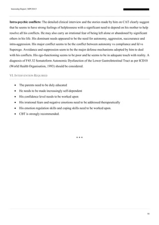 Internship Report | MPCE015
50
Intra-psychic conflicts: The detailed clinical interview and the stories made by him on CAT clearly suggest
that he seems to have strong feelings of helplessness with a significant need to depend on his mother to help
resolve all his conflicts. He may also carry an irrational fear of being left alone or abandoned by significant
others in his life. His dominant needs appeared to be the need for autonomy, aggression, succourance and
intra-aggression. His major conflict seems to be the conflict between autonomy vs compliance and Id vs
Superego. Avoidance and suppression seem to be the major defense mechanisms adopted by him to deal
with his conflicts. His ego-functioning seems to be poor and he seems to be in adequate touch with reality. A
diagnosis of F45.32 Somatoform Autonomic Dysfunction of the Lower GastroIntestinal Tract as per ICD10
(World Health Organisation, 1993) should be considered.
VI. INTERVENTION REQUIRED
 The parents need to be duly educated
 He needs to be made increasingly self-dependent
 His confidence level needs to be worked upon
 His irrational fears and negative emotions need to be addressed therapeutically
 His emotion regulation skills and coping skills need to be worked upon.
 CBT is strongly recommended.
* * *
 