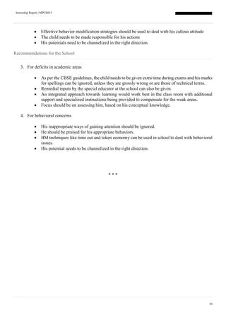 Internship Report | MPCE015
59
 Effective behavior modification strategies should be used to deal with his callous attitude
 The child needs to be made responsible for his actions
 His potentials need to be channelized in the right direction.
Recommendations for the School
3. For deficits in academic areas
 As per the CBSE guidelines, the child needs to be given extra time during exams and his marks
for spellings can be ignored, unless they are grossly wrong or are those of technical terms.
 Remedial inputs by the special educator at the school can also be given.
 An integrated approach towards learning would work best in the class room with additional
support and specialized instructions being provided to compensate for the weak areas.
 Focus should be on assessing him, based on his conceptual knowledge.
4. For behavioral concerns
 His inappropriate ways of gaining attention should be ignored.
 He should be praised for his appropriate behaviors.
 BM techniques like time out and token economy can be used in school to deal with behavioral
issues.
 His potential needs to be channelized in the right direction.
* * *
 