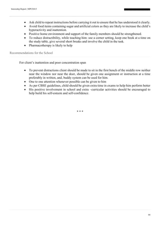 Internship Report | MPCE015
66
 Ask child to repeat instructions before carrying it out to ensure that he has understood it clearly.
 Avoid food items containing sugar and artificial colors as they are likely to increase the child’s
hyperactivity and inattention.
 Positive home environment and support of the family members should be strengthened.
 To reduce distractibility, while teaching him: use a corner setting, keep one book at a time on
the study table, give several short breaks and involve the child in the task.
 Pharmacotherapy is likely to help
Recommendations for the School
For client’s inattention and poor concentration span
 To prevent distractions client should be made to sit in the first bench of the middle row neither
near the window nor near the door, should be given one assignment or instruction at a time
preferably in written, and, buddy system can be used for him.
 One to one attention whenever possible can be given to him
 As per CBSE guidelines, child should be given extra time in exams to help him perform better
 His positive involvement in school and extra –curricular activities should be encouraged to
help build his self-esteem and self-confidence.
* * *
 