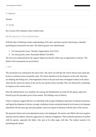 Internship Report | MPCE015
71
9. Judgment
Normal
10. Insight
He is aware of his substance abuse related issues.
III. PSYCHOLOGICAL TESTS ADMINISTERED
With the idea of obtaining a better understanding of his inter- and intra- psychic functioning, a detailed
psychological assessment was done. The following tests were administered:
1. For intra-psychic issues: Thematic Apperception Test (TAT)
2. For intra-psychic issues: Rorschach Inkblot Test (RIT)
The tests were administered by the Agency Supervisor herself, while I got an opportunity to observe. The
details of the assessments are given below:
1. TAT
The assessment was continued in the same room. The client was told that she will be shown some cards and
he has to construct stories around the cards. The stories should cover the characters in the card, what they
are thinking and feeling now, what happened to them in the past and what will happen to them in the future.
After this the cards were shown to her one by one and the stories recorded. This was followed by conducting
an inquiry on the various stories.
Once the administration was complete, the scoring and interpretation was done by the agency supervisor
herself as per the procedure given in the manual. The findings were as follows:
Client’s responses suggest that he is an individual with average intelligence (presence of internal consistency
and logical development of stories; average vocabulary) whose emotional maturity level seems to be adequate
(identified with the same age and same gender; stories are logical in harmony with the facts of the stories).
His personal, family and social adjustment seems to be inadequate. His stories were filled with more negative
emotions such as sadness, rejection, aggression etc. than joy or happiness. There seemed to presence of conflict
with his parents, especially the father, who seen to be often angry with him. The mother seemed to be
psychologically absent.
 