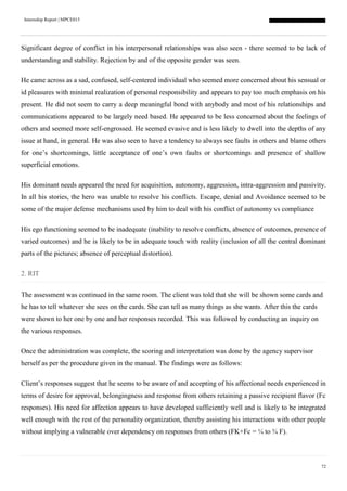 Internship Report | MPCE015
72
Significant degree of conflict in his interpersonal relationships was also seen - there seemed to be lack of
understanding and stability. Rejection by and of the opposite gender was seen.
He came across as a sad, confused, self-centered individual who seemed more concerned about his sensual or
id pleasures with minimal realization of personal responsibility and appears to pay too much emphasis on his
present. He did not seem to carry a deep meaningful bond with anybody and most of his relationships and
communications appeared to be largely need based. He appeared to be less concerned about the feelings of
others and seemed more self-engrossed. He seemed evasive and is less likely to dwell into the depths of any
issue at hand, in general. He was also seen to have a tendency to always see faults in others and blame others
for one’s shortcomings, little acceptance of one’s own faults or shortcomings and presence of shallow
superficial emotions.
His dominant needs appeared the need for acquisition, autonomy, aggression, intra-aggression and passivity.
In all his stories, the hero was unable to resolve his conflicts. Escape, denial and Avoidance seemed to be
some of the major defense mechanisms used by him to deal with his conflict of autonomy vs compliance
His ego functioning seemed to be inadequate (inability to resolve conflicts, absence of outcomes, presence of
varied outcomes) and he is likely to be in adequate touch with reality (inclusion of all the central dominant
parts of the pictures; absence of perceptual distortion).
2. RIT
The assessment was continued in the same room. The client was told that she will be shown some cards and
he has to tell whatever she sees on the cards. She can tell as many things as she wants. After this the cards
were shown to her one by one and her responses recorded. This was followed by conducting an inquiry on
the various responses.
Once the administration was complete, the scoring and interpretation was done by the agency supervisor
herself as per the procedure given in the manual. The findings were as follows:
Client’s responses suggest that he seems to be aware of and accepting of his affectional needs experienced in
terms of desire for approval, belongingness and response from others retaining a passive recipient flavor (Fc
responses). His need for affection appears to have developed sufficiently well and is likely to be integrated
well enough with the rest of the personality organization, thereby assisting his interactions with other people
without implying a vulnerable over dependency on responses from others (FK+Fc = ¼ to ¾ F).
 