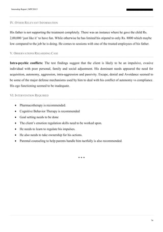 Internship Report | MPCE015
74
IV. OTHER RELEVANT INFORMATION
His father is not supporting the treatment completely. There was an instance where he gave the child Rs.
2,00,000 ‘just like it’ to have fun. While otherwise he has limited his stipend to only Rs. 8000 which maybe
low compared to the job he is doing. He comes to sessions with one of the trusted employees of his father.
V. OBSERVATIONS REGARDING CASE
Intra-psychic conflicts: The test findings suggest that the client is likely to be an impulsive, evasive
individual with poor personal, family and social adjustment. His dominant needs appeared the need for
acquisition, autonomy, aggression, intra-aggression and passivity. Escape, denial and Avoidance seemed to
be some of the major defense mechanisms used by him to deal with his conflict of autonomy vs compliance.
His ego functioning seemed to be inadequate.
VI. INTERVENTION REQUIRED
 Pharmacotherapy is recommended.
 Cognitive Behavior Therapy is recommended
 Goal setting needs to be done
 The client’s emotion regulation skills need to be worked upon.
 He needs to learn to regulate his impulses.
 He also needs to take ownership for his actions.
 Parental counseling to help parents handle him tactfully is also recommended.
* * *
 