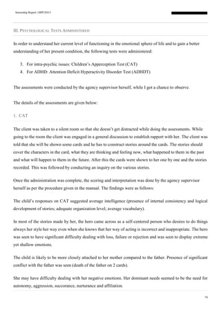 Internship Report | MPCE015
79
III. PSYCHOLOGICAL TESTS ADMINISTERED
In order to understand her current level of functioning in the emotional sphere of life and to gain a better
understanding of her present condition, the following tests were administered:
3. For intra-psychic issues: Children’s Apperception Test (CAT)
4. For ADHD: Attention Deficit Hyperactivity Disorder Test (ADHDT)
The assessments were conducted by the agency supervisor herself, while I got a chance to observe.
The details of the assessments are given below:
1. CAT
The client was taken to a silent room so that she doesn’t get distracted while doing the assessments. While
going to the room the client was engaged in a general discussion to establish rapport with her. The client was
told that she will be shown some cards and he has to construct stories around the cards. The stories should
cover the characters in the card, what they are thinking and feeling now, what happened to them in the past
and what will happen to them in the future. After this the cards were shown to her one by one and the stories
recorded. This was followed by conducting an inquiry on the various stories.
Once the administration was complete, the scoring and interpretation was done by the agency supervisor
herself as per the procedure given in the manual. The findings were as follows:
The child’s responses on CAT suggested average intelligence (presence of internal consistency and logical
development of stories; adequate organization level; average vocabulary).
In most of the stories made by her, the hero came across as a self-centered person who desires to do things
always her style her way even when she knows that her way of acting is incorrect and inappropriate. The hero
was seen to have significant difficulty dealing with loss, failure or rejection and was seen to display extreme
yet shallow emotions.
The child is likely to be more closely attached to her mother compared to the father. Presence of significant
conflict with the father was seen (death of the father on 2 cards).
She may have difficulty dealing with her negative emotions. Her dominant needs seemed to be the need for
autonomy, aggression, succorance, nurturance and affiliation.
 