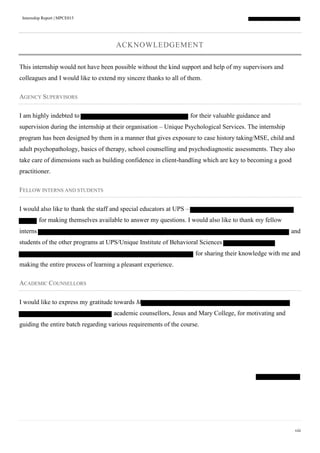 Internship Report | MPCE015
viii
ACKNOWLEDGEMENT
This internship would not have been possible without the kind support and help of my supervisors and
colleagues and I would like to extend my sincere thanks to all of them.
AGENCY SUPERVISORS
I am highly indebted to for their valuable guidance and
supervision during the internship at their organisation – Unique Psychological Services. The internship
program has been designed by them in a manner that gives exposure to case history taking/MSE, child and
adult psychopathology, basics of therapy, school counselling and psychodiagnostic assessments. They also
take care of dimensions such as building confidence in client-handling which are key to becoming a good
practitioner.
FELLOW INTERNS AND STUDENTS
I would also like to thank the staff and special educators at UPS –
for making themselves available to answer my questions. I would also like to thank my fellow
interns and
students of the other programs at UPS/Unique Institute of Behavioral Sciences
for sharing their knowledge with me and
making the entire process of learning a pleasant experience.
ACADEMIC COUNSELLORS
I would like to express my gratitude towards M
academic counsellors, Jesus and Mary College, for motivating and
guiding the entire batch regarding various requirements of the course.
 