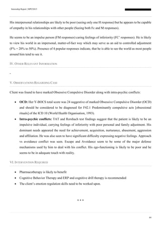 Internship Report | MPCE015
89
His interpersonal relationships are likely to be poor (seeing only one H response) but he appears to be capable
of empathy in his relationships with other people (Seeing both Fc and M responses).
He seems to be an impulse person (FM responses) caring feelings of inferiority (FC’ responses). He is likely
to view his world in an impersonal, matter-of-fact way which may serve as an aid to controlled adjustment
(F% = 20% to 50%). Presence of 4 popular responses indicate, that he is able to see the world as most people
around him tend to see it.
IV. OTHER RELEVANT INFORMATION
-
V. OBSERVATIONS REGARDING CASE
Client was found to have marked Obsessive Compulsive Disorder along with intra-psychic conflicts:
 OCD: Her Y-BOCS total score was 24 suggestive of marked Obsessive Compulsive Disorder (OCD)
and should be considered to be diagnosed for F42.1 Predominantly compulsive acts [obsessional
rituals] of the ICD 10 (World Health Organisation, 1993).
 Intra-psychic conflicts: TAT and Rorshach test findings suggest that the patient is likely to be an
impulsive individual, carrying feelings of inferiority with poor personal and family adjustment. His
dominant needs appeared the need for achievement, acquisition, nurturance, abasement, aggression
and affiliation. He was also seen to have significant difficulty expressing negative feelings. Approach
vs avoidance conflict was seen. Escape and Avoidance seem to be some of the major defense
mechanisms used by him to deal with his conflict. His ego-functioning is likely to be poor and he
seems to be in adequate touch with reality.
VI. INTERVENTION REQUIRED
 Pharmacotherapy is likely to benefit
 Cognitive Behavior Therapy and ERP and cognitive drill therapy is recommended
 The client’s emotion regulation skills need to be worked upon.
* * *
 