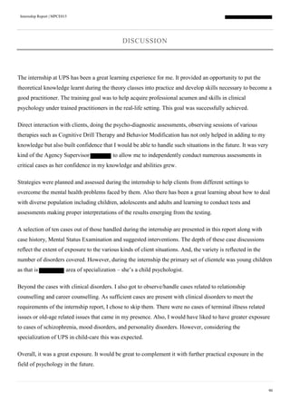 Internship Report | MPCE015
90
DISCUSSION
The internship at UPS has been a great learning experience for me. It provided an opportunity to put the
theoretical knowledge learnt during the theory classes into practice and develop skills necessary to become a
good practitioner. The training goal was to help acquire professional acumen and skills in clinical
psychology under trained practitioners in the real-life setting. This goal was successfully achieved.
Direct interaction with clients, doing the psycho-diagnostic assessments, observing sessions of various
therapies such as Cognitive Drill Therapy and Behavior Modification has not only helped in adding to my
knowledge but also built confidence that I would be able to handle such situations in the future. It was very
kind of the Agency Supervisor to allow me to independently conduct numerous assessments in
critical cases as her confidence in my knowledge and abilities grew.
Strategies were planned and assessed during the internship to help clients from different settings to
overcome the mental health problems faced by them. Also there has been a great learning about how to deal
with diverse population including children, adolescents and adults and learning to conduct tests and
assessments making proper interpretations of the results emerging from the testing.
A selection of ten cases out of those handled during the internship are presented in this report along with
case history, Mental Status Examination and suggested interventions. The depth of these case discussions
reflect the extent of exposure to the various kinds of client situations. And, the variety is reflected in the
number of disorders covered. However, during the internship the primary set of clientele was young children
as that is area of specialization – she’s a child psychologist.
Beyond the cases with clinical disorders. I also got to observe/handle cases related to relationship
counselling and career counselling. As sufficient cases are present with clinical disorders to meet the
requirements of the internship report, I chose to skip them. There were no cases of terminal illness related
issues or old-age related issues that came in my presence. Also, I would have liked to have greater exposure
to cases of schizophrenia, mood disorders, and personality disorders. However, considering the
specialization of UPS in child-care this was expected.
Overall, it was a great exposure. It would be great to complement it with further practical exposure in the
field of psychology in the future.
 