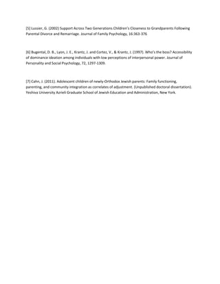 [5] Lussier, G. (2002) Support Across Two Generations Children’s Closeness to Grandparents Following
Parental Divorce and Remarriage. Journal of Family Psychology, 16:363-376
[6] Bugental, D. B., Lyon, J. E., Krantz, J. and Cortez, V., & Krantz, J. (1997). Who’s the boss? Accessibility
of dominance ideation among individuals with low perceptions of interpersonal power. Journal of
Personality and Social Psychology, 72, 1297-1309.
[7] Cahn, J. (2011). Adolescent children of newly-Orthodox Jewish parents: Family functioning,
parenting, and community integration as correlates of adjustment. (Unpublished doctoral dissertation).
Yeshiva University Azrieli Graduate School of Jewish Education and Administration, New York.
 