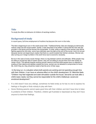 Title
To study the effect on behavior of children of working mothers.
Background of study
In recent years, full time employment of mothers has become the norm in the india.
The tide is beginning to turn in the world social order. Traditional family roles are changing as democratic
notions creep into the social system. Earlier, it was assumed to be written in stone that the man was the
provider in the family and the woman the homemaker. In India, while a majority of the women may still be
fighting against the old order, some have definitely seen the light at the end of the tunnel. And it is not just
because women are beginning to realize that there is a world outside their kitchen windows. Women are
also turning out in large numbers in the work force due to economic necessity.
But as in the case of every social change, there is a lag between actions and attitudes. While people may
be willing to accept the idea of career women, they are not willing to excuse them from their duties as
career moms. The attitude towards working women seems to be that while people have no objection to
availing of their talents and abilities outside the home, women are not allowed to compromise on home
life. And if they do, they should be made to feel the error of their ways.
In the long run, in a situation where both parents are working and not spending enough time
with their children, it can have an adverse effect on the child's development. Dr. Mehrotra feels,
"Children may feel neglected and seek stimulation outside the house. Servants can look after a
child's basic needs, but they cannot be responsible for the child's intellectual, social and
emotional development."
• If a child doesn’t have any siblings, sometimes he feels lonely as he has no one to express his
feelings or thoughts or finds nobody to play with them.
• Some Working parents cannot spare good time with their children and don’t have time to listen
to problems of their children. Therefore, children get frustrated or depressed as they don’t have
anyone to share their feelings.
 