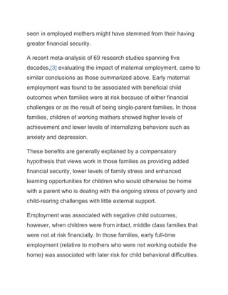 seen in employed mothers might have stemmed from their having
greater financial security.
A recent meta-analysis of 69 research studies spanning five
decades,[3] evaluating the impact of maternal employment, came to
similar conclusions as those summarized above. Early maternal
employment was found to be associated with beneficial child
outcomes when families were at risk because of either financial
challenges or as the result of being single-parent families. In those
families, children of working mothers showed higher levels of
achievement and lower levels of internalizing behaviors such as
anxiety and depression.
These benefits are generally explained by a compensatory
hypothesis that views work in those families as providing added
financial security, lower levels of family stress and enhanced
learning opportunities for children who would otherwise be home
with a parent who is dealing with the ongoing stress of poverty and
child-rearing challenges with little external support.
Employment was associated with negative child outcomes,
however, when children were from intact, middle class families that
were not at risk financially. In those families, early full-time
employment (relative to mothers who were not working outside the
home) was associated with later risk for child behavioral difficulties.
 