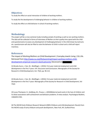 Objectives
To study the effect on social interaction of children of working mothers.
To study the the development of challenging behavior in children of working mothers.
To study the effect on child behavior in school of working mothers.
Methodology
The project will be a cross sectional study including sample of working as well as non working mothers.
The data will be collected in forms of interviews of Mother on their quality time spend with the child
and questionnaires to assess any development of challenging behavior in the child shown by tantrums
etc. questionnaire will also be filled to note the behavior of child in school and a child self report
inventory.
References
The Impact of Working Mothers on Child Development | Everyday Jewish Living | OU Life.
Retrieved from http://www.ou.org/life/parenting/impact-working-mothers-child-
development-empirical-research-david-pelcovitz/ (Accessed on )
[1] Brooks-Gunn, J. Han, W., Waldfogel, J. (2010), First-year maternal employment and child
development in the first 7 years: VIII. Discussion and Conclusions. Monographs of the Society for
Research in Child Development, Vol. 75(2), pp. 96-113.
[2] Brooks-Gunn, J. Han, W., Waldfogel, J. (2010), First-year maternal employment and child
development in the first 7 years: Monographs of the Society for Research in Child Development, Vol
75(2)
[3] Lucas-Thompson, R., Goldberg, W., Prause, J., (2010)Maternal work early in the lives of children and
its distal associations with achievement and behavior problems: A meta-analysis. Psychological Bulletin,
136(6)915-942.
[4] The NICHD Early Childcare Research Network (2005) Childcare and child development: Results from
the NICHD study of early childcare and youth development.; New York, NY, Guilford Press
 