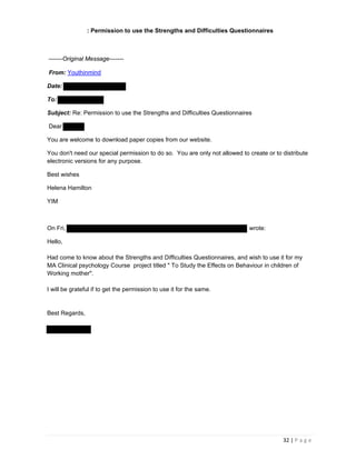 32 | P a g e
: Permission to use the Strengths and Difficulties Questionnaires
-------Original Message-------
From: Youthinmind
Date:
To:
Subject: Re: Permission to use the Strengths and Difficulties Questionnaires
Dear
You are welcome to download paper copies from our website.
You don't need our special permission to do so. You are only not allowed to create or to distribute
electronic versions for any purpose.
Best wishes
Helena Hamilton
YIM
On Fri, wrote:
Hello,
Had come to know about the Strengths and Difficulties Questionnaires, and wish to use it for my
MA Clinical psychology Course project titled " To Study the Effects on Behaviour in children of
Working mother".
I will be grateful if to get the permission to use it for the same.
Best Regards,
 