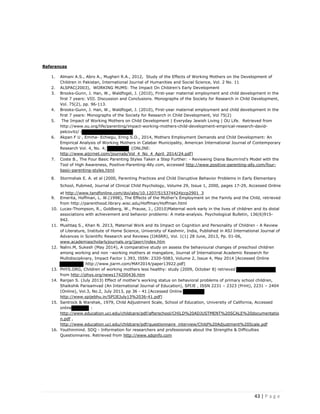 43 | P a g e
References
1. Almani A.S., Abro A., Mugheri R.A., 2012, Study of the Effects of Working Mothers on the Development of
Children in Pakistan, International Journal of Humanities and Social Science, Vol. 2 No. 11
2. ALSPAC(2003), WORKING MUMS: The Impact On Children’s Early Development
3. Brooks-Gunn, J. Han, W., Waldfogel, J. (2010), First-year maternal employment and child development in the
first 7 years: VIII. Discussion and Conclusions. Monographs of the Society for Research in Child Development,
Vol. 75(2), pp. 96-113.
4. Brooks-Gunn, J. Han, W., Waldfogel, J. (2010), First-year maternal employment and child development in the
first 7 years: Monographs of the Society for Research in Child Development, Vol 75(2)
5. The Impact of Working Mothers on Child Development | Everyday Jewish Living | OU Life. Retrieved from
http://www.ou.org/life/parenting/impact-working-mothers-child-development-empirical-research-david-
pelcovitz/ (
6. Akpan F U , Emma- Echiegu, Ering S.O., 2014, Mothers Employment Demands and Child Development: An
Empirical Analysis of Working Mothers in Calabar Municipality, American International Journal of Contemporary
Research Vol. 4, No. 4; {ONLINE:
http://www.aijcrnet.com/journals/Vol 4 No 4 April 2014/24.pdf]
7. Coste B., The Four Basic Parenting Styles Taken a Step Further: - Reviewing Diana Baumrind's Model with the
Tool of High Awareness, Positive-Parenting-Ally.com, accessed http://www.positive-parenting-ally.com/four-
basic-parenting-styles.html
8. Stormshak E. A. et al (2000, Parenting Practices and Child Disruptive Behavior Problems in Early Elementary
School, Pubmed, Journal of Clinical Child Psychology, Volume 29, Issue 1, 2000, pages 17-29, Accessed Online
at http://www.tandfonline.com/doi/abs/10.1207/S15374424jccp2901 3
9. Emerita, Hoffman, L. W.(1998), The Effects of the Mother's Employment on the Family and the Child, retrieved
from http://parenthood.library.wisc.edu/Hoffman/Hoffman.html
10. Lucas-Thompson, R., Goldberg, W., Prause, J., (2010)Maternal work early in the lives of children and its distal
associations with achievement and behavior problems: A meta-analysis. Psychological Bulletin, 136(6)915-
942.
11. Mushtaq S., Khan N. 2013, Maternal Work and its Impact on Cognition and Personality of Children - A Review
of Literature, Institute of Home Science, University of Kashmir, India, Published in ASJ International Journal of
Advances in Scientific Research and Reviews (IJASRR), Vol. 1(1) 28 June, 2013, Pp. 01-06,
www.academiascholarlyjournals.org/ijasrr/index.htm
12. Nalini.M, Sukesh (May 2014), A comparative study on assess the behavioural changes of preschool children
among working and non –working mothers at mangalore, Journal of International Academic Research for
Multidisciplinary, Impact Factor 1.393, ISSN: 2320-5083, Volume 2, Issue 4, May 2014 [Accessed Online
http://www.jiarm.com/MAY2014/paper13922.pdf]
13. PHYS.ORG, Children of working mothers less healthy: study (2009, October 8) retrieved
from http://phys.org/news174200436.htm
14. Ranjan S. (July 2013) Effect of mother's working status on behavioral problems of primary school children,
Shaikshik Parisamvad (An International Journal of Education), SPIJE , ISSN 2231 – 2323 (Print), 2231 – 2404
(Online), Vol.3, No.2, July 2013, pp 36 - 41.[Accessed Online
http://www.spijebhu.in/SPIJEJuly13%2036-41.pdf]
15. Santrock & Warshak, 1979, Child Adjustment Scale, School of Education, University of California, Accessed
online :
http://www.education.uci.edu/childcare/pdf/afterschool/CHILD%20ADJUSTMENT%20SCALE%20documentatio
n.pdf ,
http://www.education.uci.edu/childcare/pdf/questionnaire interview/Child%20Adjustment%20Scale.pdf
16. Youthinmind. SDQ - Information for researchers and professionals about the Strengths & Difficulties
Questionnaires. Retrieved from http://www.sdqinfo.com
 