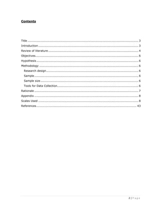 2 | P a g e
Contents
Title ................................................................................................................ 3
Introduction ..................................................................................................... 3
Review of literature ........................................................................................... 4
Objectives........................................................................................................ 6
Hypothesis....................................................................................................... 6
Methodology .................................................................................................... 6
Research design............................................................................................. 6
Sample ......................................................................................................... 6
Sample size................................................................................................... 6
Tools for Data Collection.................................................................................. 6
Rationale ......................................................................................................... 7
Appendix ......................................................................................................... 8
Scales Used ..................................................................................................... 8
References..................................................................................................... 43
 