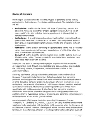 4 | P a g e
Review of literature
Psychologist Diana Baumrind's found four types of parenting styles namely
Authoritative, Authoritarian, Permissive and Uninvolved. The details for these
are as:
• Authoritative: it refers to the democratic style of parenting, parents are
attentive, forgiving, teach their offspring proper behavior, have a set of
rules, and if child fails to follow their is punishment, if followed their is
reward/reinforcement
• Authoritarian: it is a strict parenting style, involves high expectations from
parents but have little communication between child and parents. Parents
don't provide logical reasoning for rules and limits, and are prone to harsh
punishments
• Permissive: In this type of parenting the parents take on the role of "friends"
rather than parents, do not have any expectations of child, they allow the
child to make their own decisions.
• Uninvolved: in this type the parents neglect their child by putting their own
life before the child's. They do provide for the child's basic needs but they
show little interaction with the child
She found that each of these parenting styles impacts and influences the
development of child. Though the most ideal and balanced style that leads to
the child being mature, independent, and socially responsible is the
Authoritative style.
Study by Stormshak (2000) on Parenting Practices and Child Disruptive
Behavior Problems in Early Elementary School concluded that parenting
practices including punitive interactions were associated with elevated rates of
all child disruptive behavior problems. Low levels of warm involvement were
particularly characteristic of parents of children who showed elevated levels of
oppositional behaviors. Physically aggressive parenting was linked more
specifically with child aggression. It also found that parenting practices
contributed more to the prediction of oppositional and aggressive behavior
problems than to hyperactive behavior problems, and parenting influences were
fairly consistent across ethnic groups and sex.
A meta-analysis of 69 research studies spanning five decades,(Lucas-
Thompson, R., Goldberg, W., Prause, J., (2010) on Early maternal employment
was found to be associated with beneficial child outcomes when families were at
risk because of either financial challenges or as the result of being single-parent
families. In those families, children of working mothers showed higher levels of
 