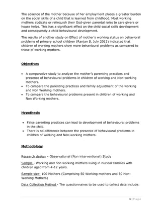 6 | P a g e
The absence of the mother because of her employment places a greater burden
on the social skills of a child that is learned from childhood. Most working
mothers abdicate or relinquish their God-given parental roles to care givers or
house helps. This has a significant effect on the child social skills development
and consequently a child behavioural development.
The results of another study on Effect of mother's working status on behavioral
problems of primary school children (Ranjan S. July 2013) indicated that
children of working mothers show more behavioural problems as compared to
those of working mothers.
Objectives
• A comparative study to analyze the mother’s parenting practices and
presence of behavioural problems in children of working and Non-working
mothers.
• To compare the parenting practices and family adjustment of the working
and Non Working mothers.
• To compare the behavioural problems present in children of working and
Non Working mothers.
Hypothesis
• False parenting practices can lead to development of behavioural problems
in the child.
• There is no difference between the presence of behavioural problems in
children of working and Non-working mothers.
Methodology
Research design – Observational (Non interventional) Study
Sample - Working and non working mothers living in nuclear families with
children aged from 4-12 years.
Sample size- 100 Mothers (Comprising 50 Working mothers and 50 Non-
Working Mothers)
Data Collection Method - The questionnaires to be used to collect data include:
 