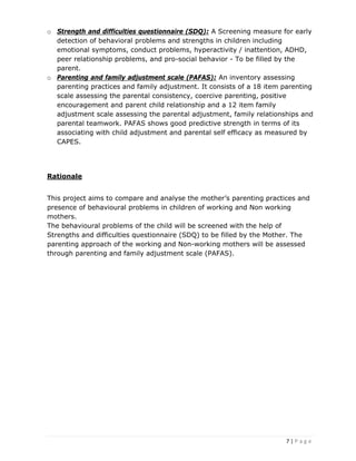 7 | P a g e
o Strength and difficulties questionnaire (SDQ): A Screening measure for early
detection of behavioral problems and strengths in children including
emotional symptoms, conduct problems, hyperactivity / inattention, ADHD,
peer relationship problems, and pro-social behavior - To be filled by the
parent.
o Parenting and family adjustment scale (PAFAS): An inventory assessing
parenting practices and family adjustment. It consists of a 18 item parenting
scale assessing the parental consistency, coercive parenting, positive
encouragement and parent child relationship and a 12 item family
adjustment scale assessing the parental adjustment, family relationships and
parental teamwork. PAFAS shows good predictive strength in terms of its
associating with child adjustment and parental self efficacy as measured by
CAPES.
Rationale
This project aims to compare and analyse the mother’s parenting practices and
presence of behavioural problems in children of working and Non working
mothers.
The behavioural problems of the child will be screened with the help of
Strengths and difficulties questionnaire (SDQ) to be filled by the Mother. The
parenting approach of the working and Non-working mothers will be assessed
through parenting and family adjustment scale (PAFAS).
 