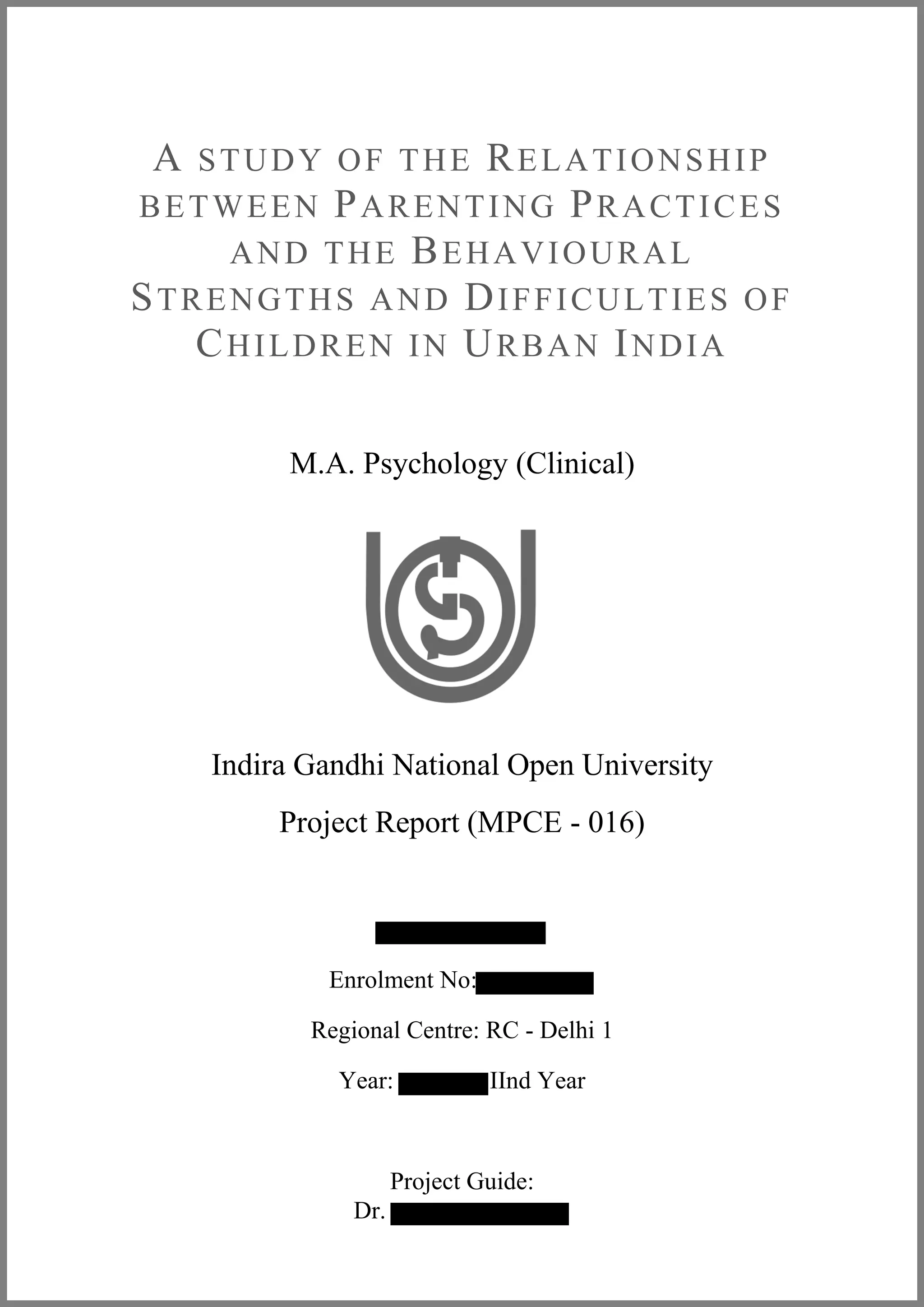 A STUDY OF THE RELATIONSHIP
BETWEEN PARENTING PRACTICES
AND THE BEHAVIOURAL
STRENGTHS AND DIFFICULTIES OF
CHILDREN IN URBAN INDIA
M.A. Psychology (Clinical)
Indira Gandhi National Open University
Project Report (MPCE - 016)
Enrolment No:
Regional Centre: RC - Delhi 1
Year: IInd Year
Project Guide:
Dr.
 