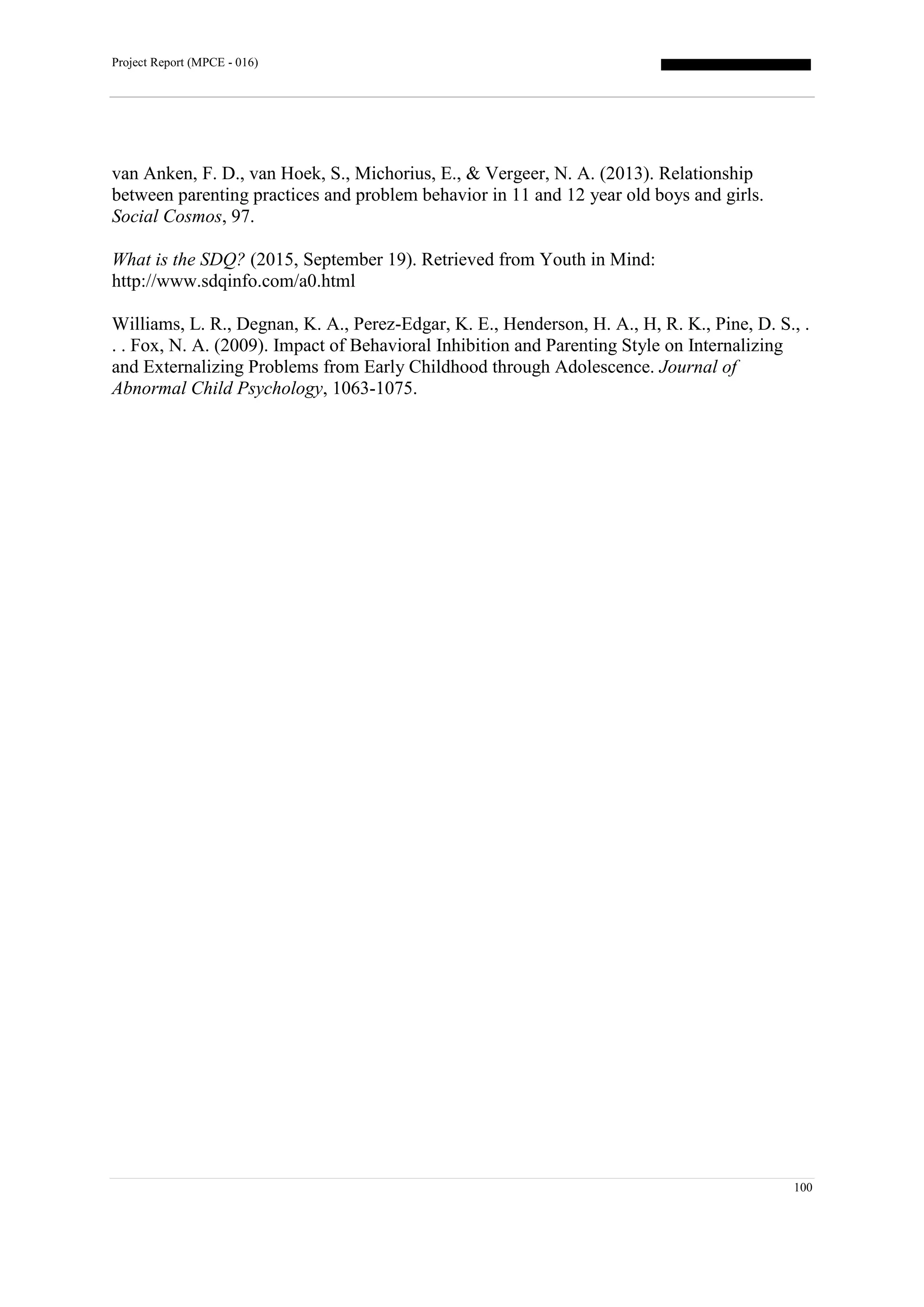 Project Report (MPCE - 016)
100
van Anken, F. D., van Hoek, S., Michorius, E., & Vergeer, N. A. (2013). Relationship
between parenting practices and problem behavior in 11 and 12 year old boys and girls.
Social Cosmos, 97.
What is the SDQ? (2015, September 19). Retrieved from Youth in Mind:
http://www.sdqinfo.com/a0.html
Williams, L. R., Degnan, K. A., Perez-Edgar, K. E., Henderson, H. A., H, R. K., Pine, D. S., .
. . Fox, N. A. (2009). Impact of Behavioral Inhibition and Parenting Style on Internalizing
and Externalizing Problems from Early Childhood through Adolescence. Journal of
Abnormal Child Psychology, 1063-1075.
 