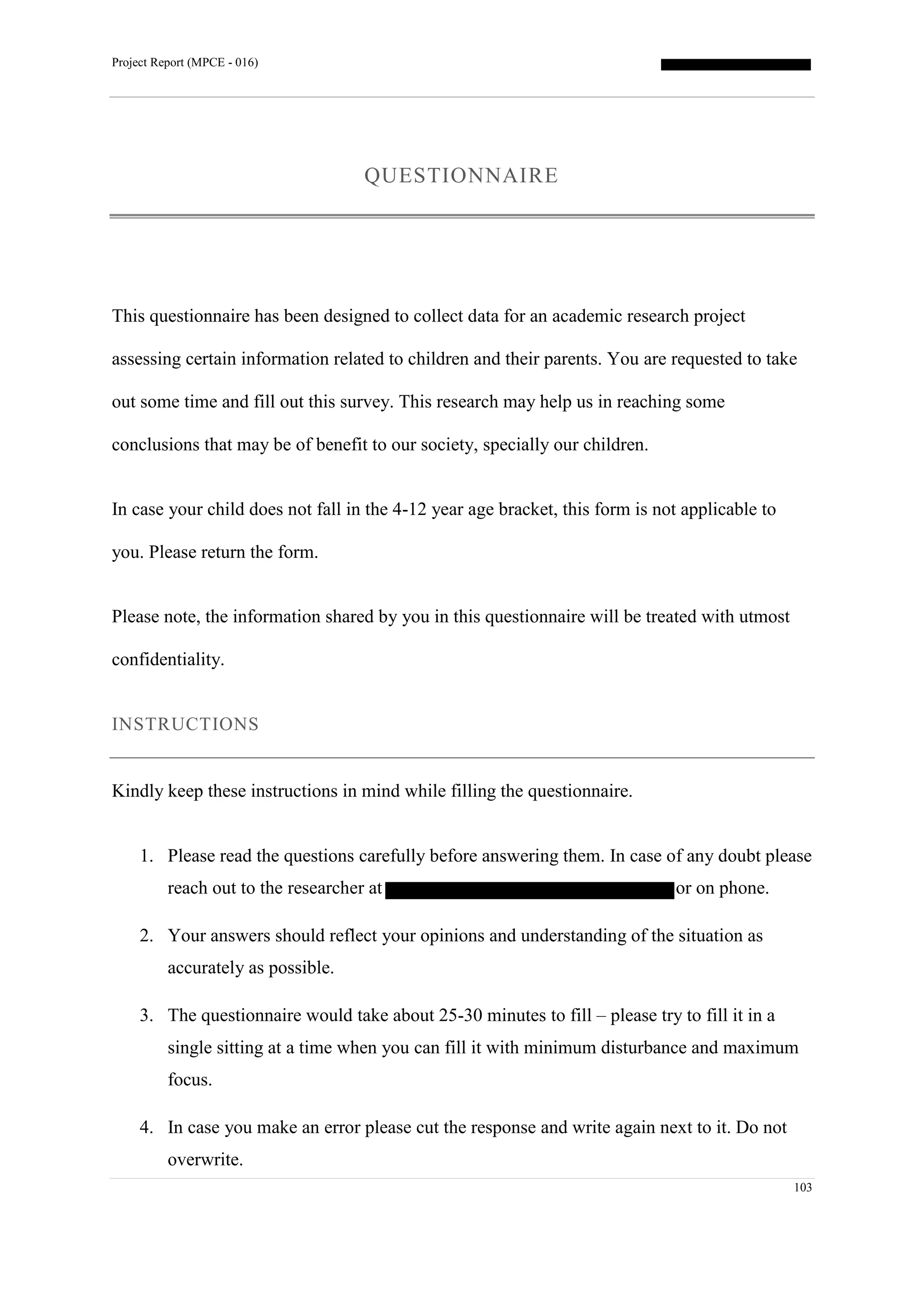Project Report (MPCE - 016)
103
QUESTIONNAIRE
This questionnaire has been designed to collect data for an academic research project
assessing certain information related to children and their parents. You are requested to take
out some time and fill out this survey. This research may help us in reaching some
conclusions that may be of benefit to our society, specially our children.
In case your child does not fall in the 4-12 year age bracket, this form is not applicable to
you. Please return the form.
Please note, the information shared by you in this questionnaire will be treated with utmost
confidentiality.
INSTRUCTIONS
Kindly keep these instructions in mind while filling the questionnaire.
1. Please read the questions carefully before answering them. In case of any doubt please
reach out to the researcher at or on phone.
2. Your answers should reflect your opinions and understanding of the situation as
accurately as possible.
3. The questionnaire would take about 25-30 minutes to fill – please try to fill it in a
single sitting at a time when you can fill it with minimum disturbance and maximum
focus.
4. In case you make an error please cut the response and write again next to it. Do not
overwrite.
 