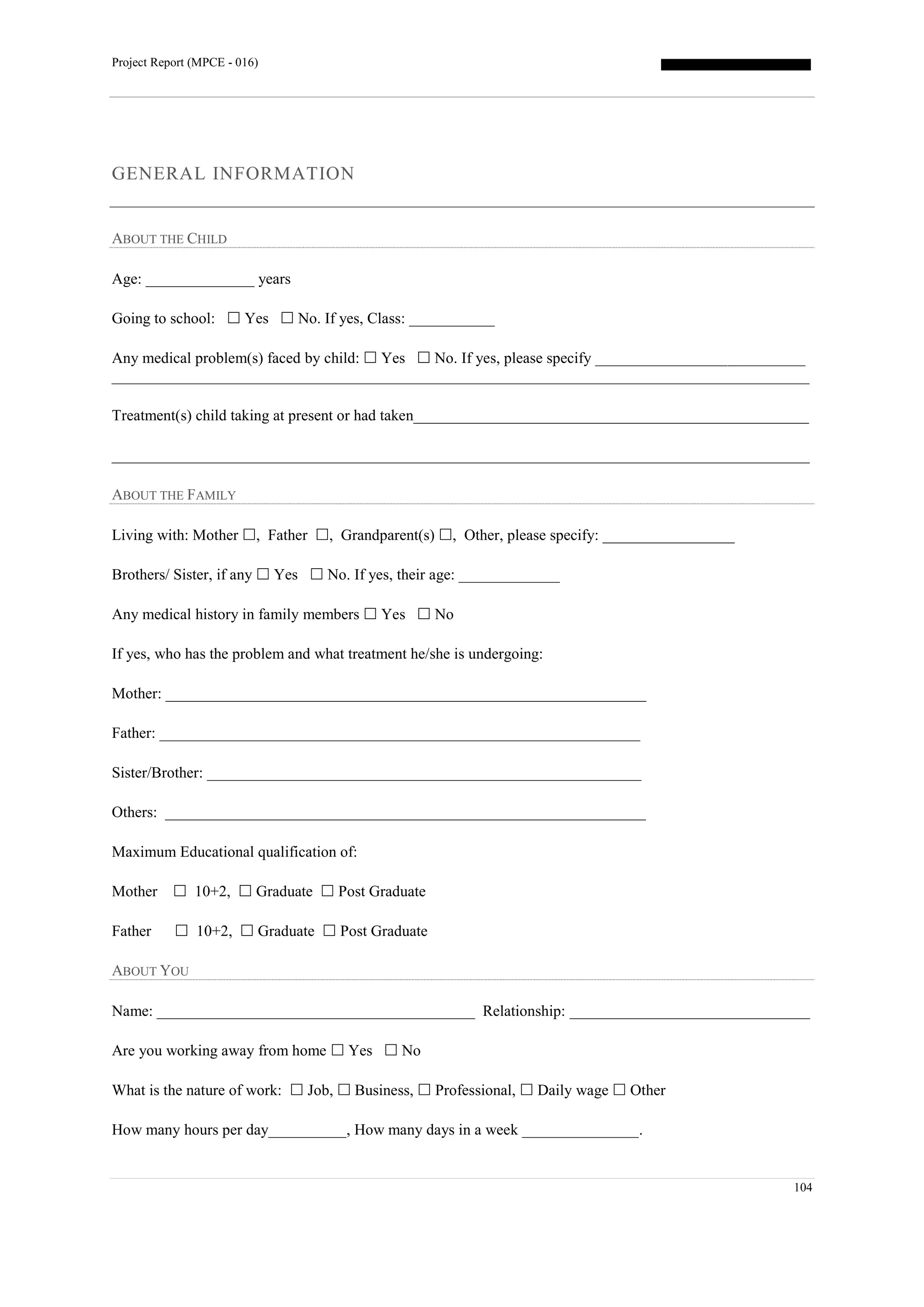 Project Report (MPCE - 016)
104
GENERAL INFORMATION
ABOUT THE CHILD
Age: ______________ years
Going to school:  Yes  No. If yes, Class: ___________
Any medical problem(s) faced by child:  Yes  No. If yes, please specify ___________________________
__________________________________________________________________________________________
Treatment(s) child taking at present or had taken___________________________________________________
__________________________________________________________________________________________
ABOUT THE FAMILY
Living with: Mother , Father , Grandparent(s) , Other, please specify: _________________
Brothers/ Sister, if any  Yes  No. If yes, their age: _____________
Any medical history in family members  Yes  No
If yes, who has the problem and what treatment he/she is undergoing:
Mother: ______________________________________________________________
Father: ______________________________________________________________
Sister/Brother: ________________________________________________________
Others: ______________________________________________________________
Maximum Educational qualification of:
Mother  10+2,  Graduate  Post Graduate
Father  10+2,  Graduate  Post Graduate
ABOUT YOU
Name: _________________________________________ Relationship: _______________________________
Are you working away from home  Yes  No
What is the nature of work:  Job,  Business,  Professional,  Daily wage  Other
How many hours per day__________, How many days in a week _______________.
 