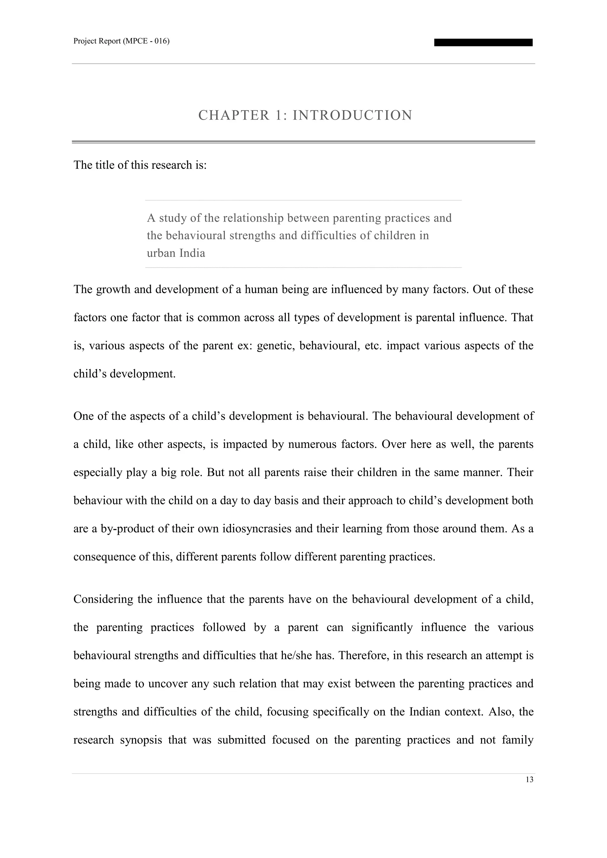 Project Report (MPCE - 016)
13
CHAPTER 1: INTRODUCTION
The title of this research is:
A study of the relationship between parenting practices and
the behavioural strengths and difficulties of children in
urban India
The growth and development of a human being are influenced by many factors. Out of these
factors one factor that is common across all types of development is parental influence. That
is, various aspects of the parent ex: genetic, behavioural, etc. impact various aspects of the
child’s development.
One of the aspects of a child’s development is behavioural. The behavioural development of
a child, like other aspects, is impacted by numerous factors. Over here as well, the parents
especially play a big role. But not all parents raise their children in the same manner. Their
behaviour with the child on a day to day basis and their approach to child’s development both
are a by-product of their own idiosyncrasies and their learning from those around them. As a
consequence of this, different parents follow different parenting practices.
Considering the influence that the parents have on the behavioural development of a child,
the parenting practices followed by a parent can significantly influence the various
behavioural strengths and difficulties that he/she has. Therefore, in this research an attempt is
being made to uncover any such relation that may exist between the parenting practices and
strengths and difficulties of the child, focusing specifically on the Indian context. Also, the
research synopsis that was submitted focused on the parenting practices and not family
 