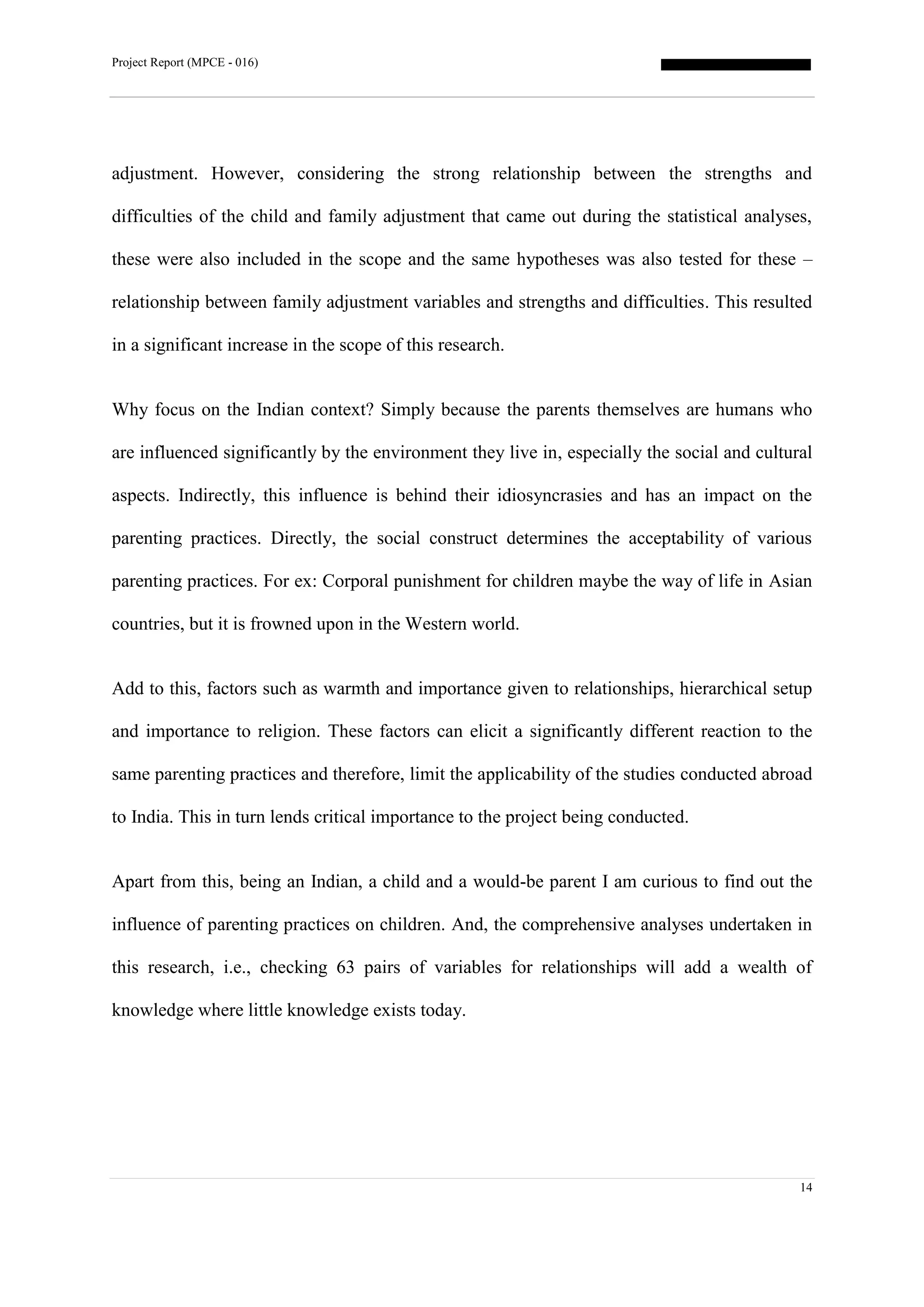 Project Report (MPCE - 016)
14
adjustment. However, considering the strong relationship between the strengths and
difficulties of the child and family adjustment that came out during the statistical analyses,
these were also included in the scope and the same hypotheses was also tested for these –
relationship between family adjustment variables and strengths and difficulties. This resulted
in a significant increase in the scope of this research.
Why focus on the Indian context? Simply because the parents themselves are humans who
are influenced significantly by the environment they live in, especially the social and cultural
aspects. Indirectly, this influence is behind their idiosyncrasies and has an impact on the
parenting practices. Directly, the social construct determines the acceptability of various
parenting practices. For ex: Corporal punishment for children maybe the way of life in Asian
countries, but it is frowned upon in the Western world.
Add to this, factors such as warmth and importance given to relationships, hierarchical setup
and importance to religion. These factors can elicit a significantly different reaction to the
same parenting practices and therefore, limit the applicability of the studies conducted abroad
to India. This in turn lends critical importance to the project being conducted.
Apart from this, being an Indian, a child and a would-be parent I am curious to find out the
influence of parenting practices on children. And, the comprehensive analyses undertaken in
this research, i.e., checking 63 pairs of variables for relationships will add a wealth of
knowledge where little knowledge exists today.
 