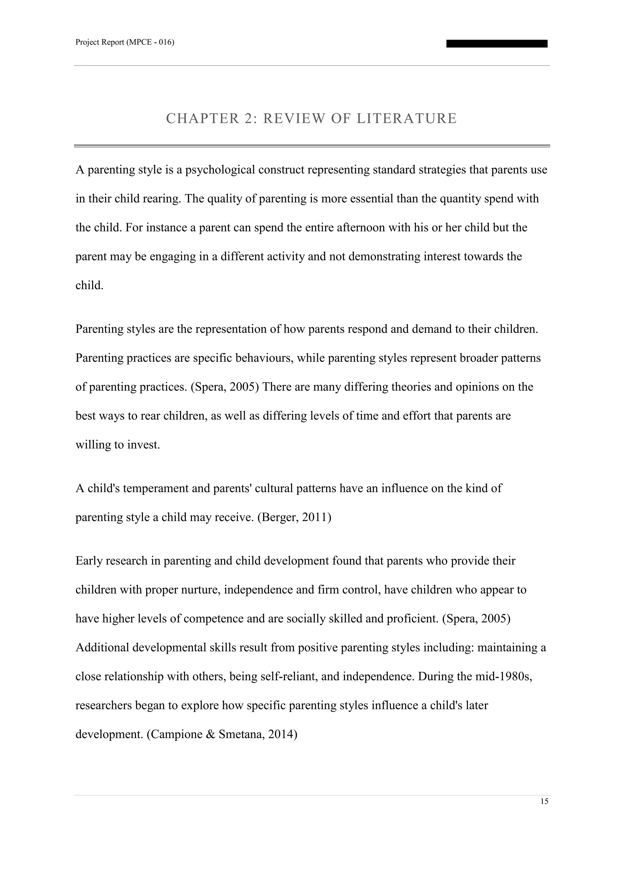 Project Report (MPCE - 016)
15
CHAPTER 2: REVIEW OF LITERATURE
A parenting style is a psychological construct representing standard strategies that parents use
in their child rearing. The quality of parenting is more essential than the quantity spend with
the child. For instance a parent can spend the entire afternoon with his or her child but the
parent may be engaging in a different activity and not demonstrating interest towards the
child.
Parenting styles are the representation of how parents respond and demand to their children.
Parenting practices are specific behaviours, while parenting styles represent broader patterns
of parenting practices. (Spera, 2005) There are many differing theories and opinions on the
best ways to rear children, as well as differing levels of time and effort that parents are
willing to invest.
A child's temperament and parents' cultural patterns have an influence on the kind of
parenting style a child may receive. (Berger, 2011)
Early research in parenting and child development found that parents who provide their
children with proper nurture, independence and firm control, have children who appear to
have higher levels of competence and are socially skilled and proficient. (Spera, 2005)
Additional developmental skills result from positive parenting styles including: maintaining a
close relationship with others, being self-reliant, and independence. During the mid-1980s,
researchers began to explore how specific parenting styles influence a child's later
development. (Campione & Smetana, 2014)
 