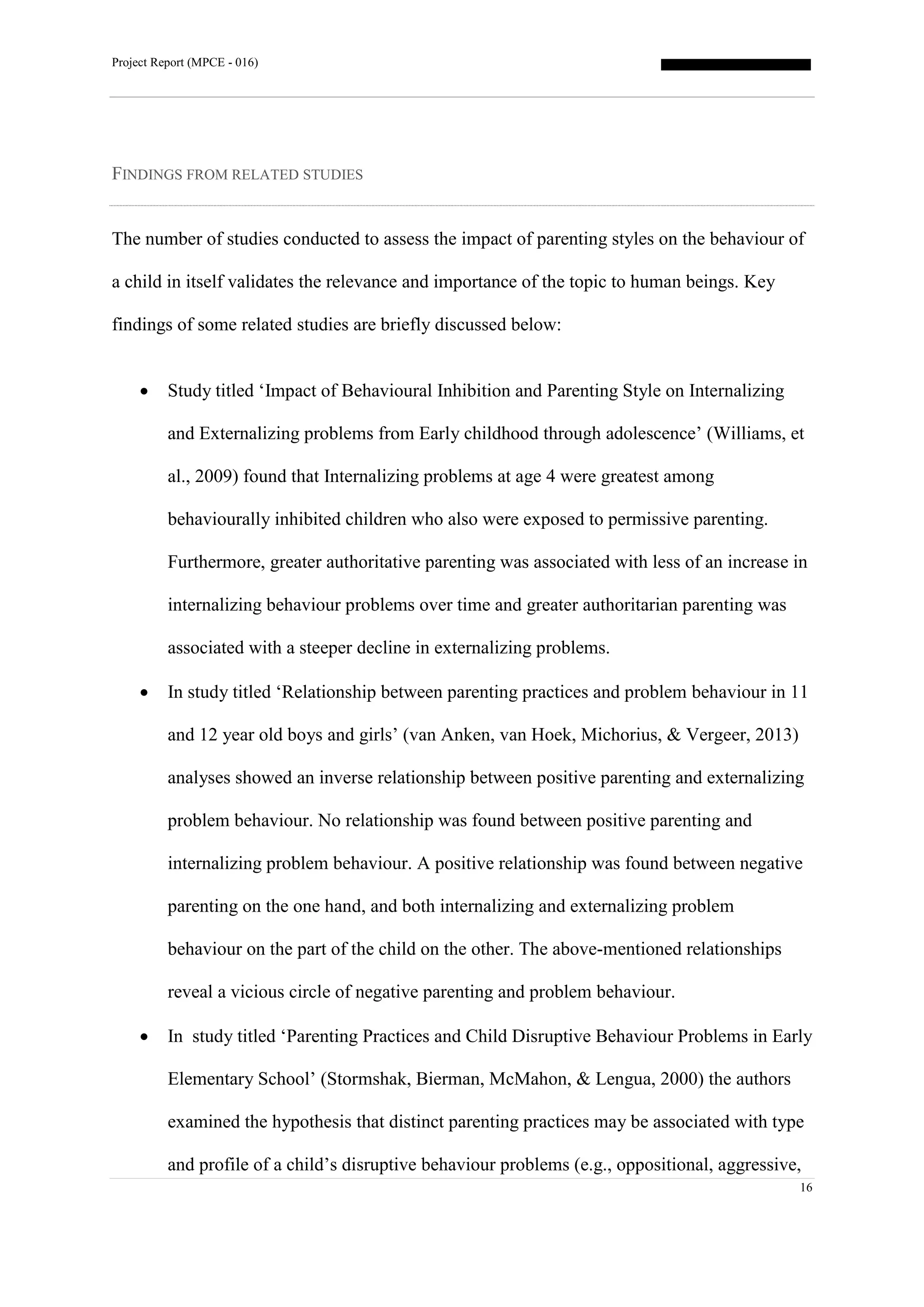 Project Report (MPCE - 016)
16
FINDINGS FROM RELATED STUDIES
The number of studies conducted to assess the impact of parenting styles on the behaviour of
a child in itself validates the relevance and importance of the topic to human beings. Key
findings of some related studies are briefly discussed below:
 Study titled ‘Impact of Behavioural Inhibition and Parenting Style on Internalizing
and Externalizing problems from Early childhood through adolescence’ (Williams, et
al., 2009) found that Internalizing problems at age 4 were greatest among
behaviourally inhibited children who also were exposed to permissive parenting.
Furthermore, greater authoritative parenting was associated with less of an increase in
internalizing behaviour problems over time and greater authoritarian parenting was
associated with a steeper decline in externalizing problems.
 In study titled ‘Relationship between parenting practices and problem behaviour in 11
and 12 year old boys and girls’ (van Anken, van Hoek, Michorius, & Vergeer, 2013)
analyses showed an inverse relationship between positive parenting and externalizing
problem behaviour. No relationship was found between positive parenting and
internalizing problem behaviour. A positive relationship was found between negative
parenting on the one hand, and both internalizing and externalizing problem
behaviour on the part of the child on the other. The above-mentioned relationships
reveal a vicious circle of negative parenting and problem behaviour.
 In study titled ‘Parenting Practices and Child Disruptive Behaviour Problems in Early
Elementary School’ (Stormshak, Bierman, McMahon, & Lengua, 2000) the authors
examined the hypothesis that distinct parenting practices may be associated with type
and profile of a child’s disruptive behaviour problems (e.g., oppositional, aggressive,
 