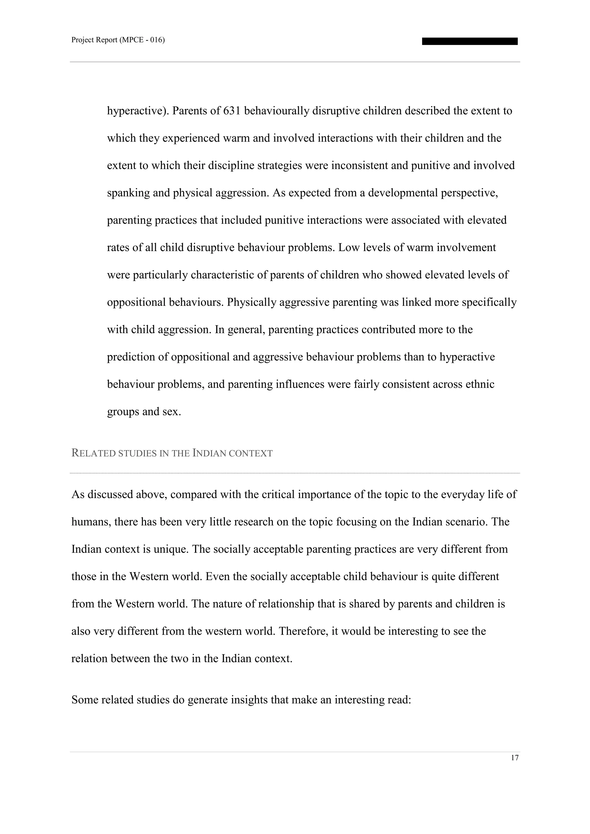 Project Report (MPCE - 016)
17
hyperactive). Parents of 631 behaviourally disruptive children described the extent to
which they experienced warm and involved interactions with their children and the
extent to which their discipline strategies were inconsistent and punitive and involved
spanking and physical aggression. As expected from a developmental perspective,
parenting practices that included punitive interactions were associated with elevated
rates of all child disruptive behaviour problems. Low levels of warm involvement
were particularly characteristic of parents of children who showed elevated levels of
oppositional behaviours. Physically aggressive parenting was linked more specifically
with child aggression. In general, parenting practices contributed more to the
prediction of oppositional and aggressive behaviour problems than to hyperactive
behaviour problems, and parenting influences were fairly consistent across ethnic
groups and sex.
RELATED STUDIES IN THE INDIAN CONTEXT
As discussed above, compared with the critical importance of the topic to the everyday life of
humans, there has been very little research on the topic focusing on the Indian scenario. The
Indian context is unique. The socially acceptable parenting practices are very different from
those in the Western world. Even the socially acceptable child behaviour is quite different
from the Western world. The nature of relationship that is shared by parents and children is
also very different from the western world. Therefore, it would be interesting to see the
relation between the two in the Indian context.
Some related studies do generate insights that make an interesting read:
 