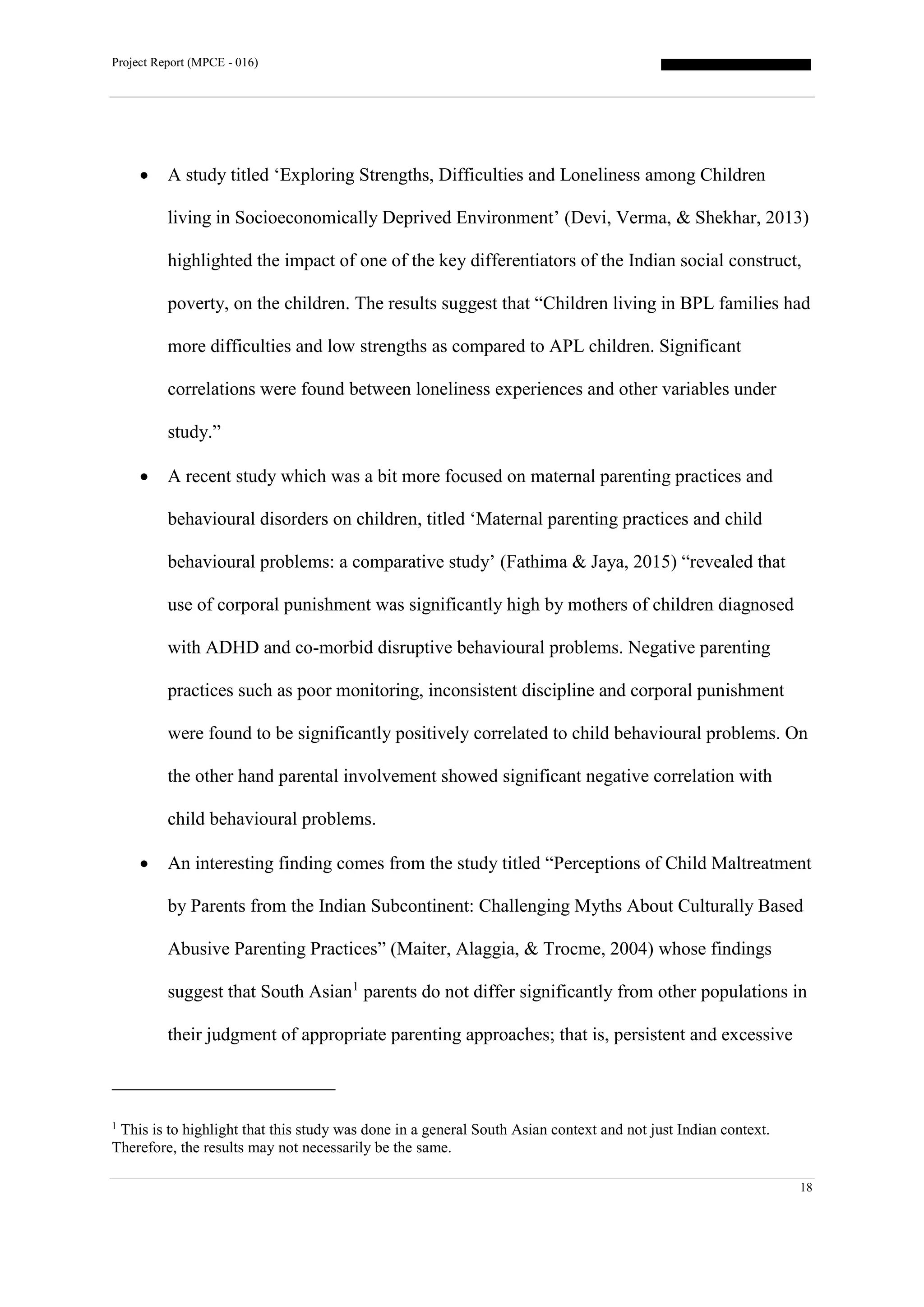 Project Report (MPCE - 016)
18
 A study titled ‘Exploring Strengths, Difficulties and Loneliness among Children
living in Socioeconomically Deprived Environment’ (Devi, Verma, & Shekhar, 2013)
highlighted the impact of one of the key differentiators of the Indian social construct,
poverty, on the children. The results suggest that “Children living in BPL families had
more difficulties and low strengths as compared to APL children. Significant
correlations were found between loneliness experiences and other variables under
study.”
 A recent study which was a bit more focused on maternal parenting practices and
behavioural disorders on children, titled ‘Maternal parenting practices and child
behavioural problems: a comparative study’ (Fathima & Jaya, 2015) “revealed that
use of corporal punishment was significantly high by mothers of children diagnosed
with ADHD and co-morbid disruptive behavioural problems. Negative parenting
practices such as poor monitoring, inconsistent discipline and corporal punishment
were found to be significantly positively correlated to child behavioural problems. On
the other hand parental involvement showed significant negative correlation with
child behavioural problems.
 An interesting finding comes from the study titled “Perceptions of Child Maltreatment
by Parents from the Indian Subcontinent: Challenging Myths About Culturally Based
Abusive Parenting Practices” (Maiter, Alaggia, & Trocme, 2004) whose findings
suggest that South Asian1
parents do not differ significantly from other populations in
their judgment of appropriate parenting approaches; that is, persistent and excessive
1
This is to highlight that this study was done in a general South Asian context and not just Indian context.
Therefore, the results may not necessarily be the same.
 
